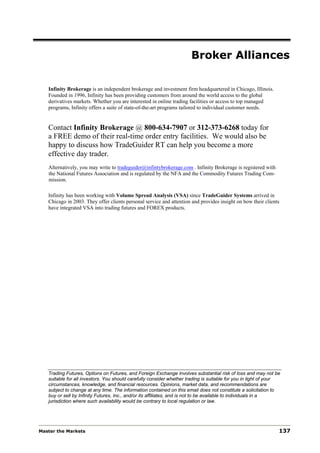 Broker Alliances

   Infinity Brokerage is an independent brokerage and investment firm headquartered in Chicago, Illinois.
   Founded in 1996, Infinity has been providing customers from around the world access to the global
   derivatives markets. Whether you are interested in online trading facilities or access to top managed
   programs, Infinity offers a suite of state-of-the-art programs tailored to individual customer needs.


   Contact Infinity Brokerage @ 800-634-7907 or 312-373-6268 today for
   a FREE demo of their real-time order entry facilities. We would also be
   happy to discuss how TradeGuider RT can help you become a more
   effective day trader.
   Alternatively, you may write to tradeguider@infintybrokerage.com . Infinity Brokerage is registered with
   the National Futures Association and is regulated by the NFA and the Commodity Futures Trading Com-
   mission.

   Infinity has been working with Volume Spread Analysis (VSA) since TradeGuider Systems arrived in
   Chicago in 2003. They offer clients personal service and attention and provides insight on how their clients
   have integrated VSA into trading futures and FOREX products.




   Trading Futures, Options on Futures, and Foreign Exchange involves substantial risk of loss and may not be
   suitable for all investors. You should carefully consider whether trading is suitable for you in light of your
   circumstances, knowledge, and financial resources. Opinions, market data, and recommendations are
   subject to change at any time. The information contained on this email does not constitute a solicitation to
   buy or sell by Infinity Futures, Inc., and/or its affiliates, and is not to be available to individuals in a
   jurisdiction where such availability would be contrary to local regulation or law.




Master the Markets                                                                                              137
 