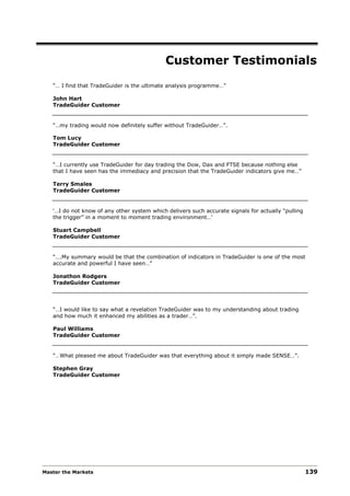 Customer Testimonials
   “… I find that TradeGuider is the ultimate analysis programme…”

   John Hart
   TradeGuider Customer


   “…my trading would now definitely suffer without TradeGuider…”.

   Tom Lucy
   TradeGuider Customer


   “…I currently use TradeGuider for day trading the Dow, Dax and FTSE because nothing else
   that I have seen has the immediacy and precision that the TradeGuider indicators give me…”

   Terry Smales
   TradeGuider Customer


   ‘…I do not know of any other system which delivers such accurate signals for actually “pulling
   the trigger” in a moment to moment trading environment…’

   Stuart Campbell
   TradeGuider Customer


   “….My summary would be that the combination of indicators in TradeGuider is one of the most
   accurate and powerful I have seen…”

   Jonathon Rodgers
   TradeGuider Customer




   “…I would like to say what a revelation TradeGuider was to my understanding about trading
   and how much it enhanced my abilities as a trader…”.

   Paul Williams
   TradeGuider Customer


   “…What pleased me about TradeGuider was that everything about it simply made SENSE…”.

   Stephen Gray
   TradeGuider Customer




Master the Markets                                                                                  139
 