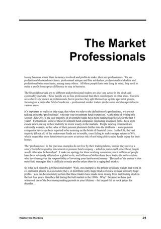 The Market
                                             Professionals
   In any business where there is money involved and profits to make, there are professionals. We see
   professional diamond merchants, professional antique and fine art dealers, professional car dealers and
   professional wine merchants, among many others. All these people have one thing in mind; they need to
   make a profit from a price difference to stay in business.

   The financial markets are no different and professional traders are also very active in the stock and
   commodity markets – these people are no less professional than their counterparts in other areas. Doctors
   are collectively known as professionals, but in practice they split themselves up into specialist groups,
   focusing on a particular field of medicine – professional market traders do the same and also specialise in
   various areas.

   It’s important to realise at this stage, that when we refer to the definition of a professional, we are not
   talking about the ‘professionals’ who run your investment fund or pension. At the time of writing this
   section (June 2003), the vast majority of investment funds have been making huge losses for the last 4
   years! Furthermore, some of these investment fund companies (including insurance firms) have even
   closed down, owing to their inability to invest wisely in the markets. People nearing retirement are
   extremely worried, as the value of their pension plummets further into the doldrums – some pension
   companies have even been reported to be teetering on the brink of financial crisis. In the UK, the vast
   majority (if not all) of the endowment funds are in trouble, even failing to make meagre returns of 6%,
   which means that most homeowners are now at serious risk of not being able to raise funds to pay for their
   homes.

   The ‘professionals’ in the previous examples do not live by their trading talents, instead they receive a
   salary from the respective investment or pension fund company – which is just as well, since these people
   would otherwise be homeless! I make no apology for these scathing comments, since millions of people
   have been adversely affected on a global scale, and billions of dollars have been lost to the witless idiots
   who have been given the responsibility of investing your hard-earned money. The truth of the matter is that
   most fund managers find it difficult to make profits unless there is a raging bull market.

   So what do I mean by a professional trader? Well, one example is the private syndicate traders that work in
   co-ordinated groups to accumulate (buy), or distribute (sell), huge blocks of stock to make similarly huge
   profits. You can be absolutely certain that these traders have made more money from distributing stock in
   the last four years, than they did during the bull market in the 1980s. Why? Because we have just
   witnessed one of the best moneymaking periods in your lifetime – the largest fall in stock prices for
   decades…




Master the Markets                                                                                                14
 