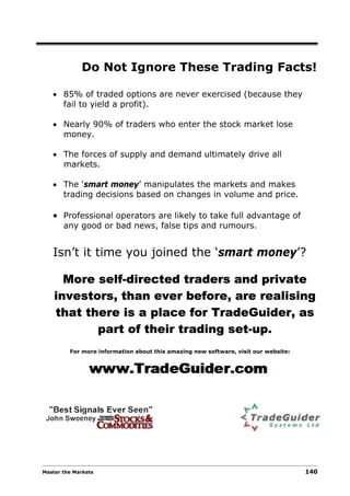 Do Not Ignore These Trading Facts!

   • 85% of traded options are never exercised (because they
     fail to yield a profit).

   • Nearly 90% of traders who enter the stock market lose
     money.

   • The forces of supply and demand ultimately drive all
     markets.

   • The ‘smart money’ manipulates the markets and makes
     trading decisions based on changes in volume and price.

   • Professional operators are likely to take full advantage of
       any good or bad news, false tips and rumours.


   Isn’t it time you joined the ‘smart money’?

      More self-directed traders and private
    investors, than ever before, are realising
    that there is a place for TradeGuider, as
           part of their trading set-up.
         For more information about this amazing new software, visit our website:




Master the Markets                                                                  140
 