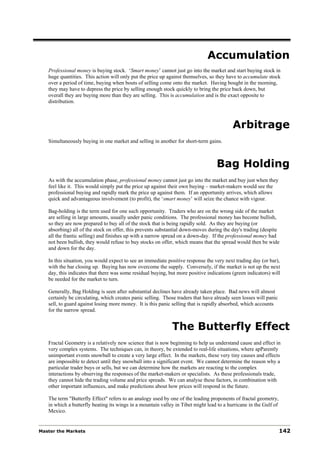 Accumulation
   Professional money is buying stock. ‘Smart money’ cannot just go into the market and start buying stock in
   huge quantities. This action will only put the price up against themselves, so they have to accumulate stock
   over a period of time, buying when bouts of selling come onto the market. Having bought in the morning,
   they may have to depress the price by selling enough stock quickly to bring the price back down, but
   overall they are buying more than they are selling. This is accumulation and is the exact opposite to
   distribution.



                                                                                          Arbitrage
   Simultaneously buying in one market and selling in another for short-term gains.



                                                                                  Bag Holding
   As with the accumulation phase, professional money cannot just go into the market and buy just when they
   feel like it. This would simply put the price up against their own buying – market-makers would see the
   professional buying and rapidly mark the price up against them. If an opportunity arrives, which allows
   quick and advantageous involvement (to profit), the ‘smart money’ will seize the chance with vigour.

   Bag-holding is the term used for one such opportunity. Traders who are on the wrong side of the market
   are selling in large amounts, usually under panic conditions. The professional money has become bullish,
   so they are now prepared to buy all of the stock that is being rapidly sold. As they are buying (or
   absorbing) all of the stock on offer, this prevents substantial down-moves during the day's trading (despite
   all the frantic selling) and finishes up with a narrow spread on a down-day. If the professional money had
   not been bullish, they would refuse to buy stocks on offer, which means that the spread would then be wide
   and down for the day.

   In this situation, you would expect to see an immediate positive response the very next trading day (or bar),
   with the bar closing up. Buying has now overcome the supply. Conversely, if the market is not up the next
   day, this indicates that there was some residual buying, but more positive indications (green indicators) will
   be needed for the market to turn.

   Generally, Bag Holding is seen after substantial declines have already taken place. Bad news will almost
   certainly be circulating, which creates panic selling. Those traders that have already seen losses will panic
   sell, to guard against losing more money. It is this panic selling that is rapidly absorbed, which accounts
   for the narrow spread.


                                                             The Butterfly Effect
   Fractal Geometry is a relatively new science that is now beginning to help us understand cause and effect in
   very complex systems. The techniques can, in theory, be extended to real-life situations, where apParently
   unimportant events snowball to create a very large effect. In the markets, these very tiny causes and effects
   are impossible to detect until they snowball into a significant event. We cannot determine the reason why a
   particular trader buys or sells, but we can determine how the markets are reacting to the complex
   interactions by observing the responses of the market-makers or specialists. As these professionals trade,
   they cannot hide the trading volume and price spreads. We can analyse these factors, in combination with
   other important influences, and make predictions about how prices will respond in the future.

   The term "Butterfly Effect" refers to an analogy used by one of the leading proponents of fractal geometry,
   in which a butterfly beating its wings in a mountain valley in Tibet might lead to a hurricane in the Gulf of
   Mexico.


Master the Markets                                                                                                 142
 