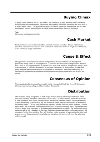 Buying Climax
   A buying climax marks the end of a bull market. It is hallmarked by rapid price rises after a substantial
   bull market has already taken place. The volume is always high: The higher the volume, the more likely it
   is to be a buying climax. The spreads will be very wide, closing higher than previous bars, and the ‘news’
   will be good. If prices are into all-time new high ground, this will mark the top of the market.

   Note:
   The volume must be extremely high.


                                                                                    Cash Market
   Stocks and shares is one cash market and the Interbank currencies is another. A future is known as a
   derivative, because the real value lies in the cash market, where actual stocks are bought and sold for cash,
   or one currency is bought with another.



                                                                              Cause & Effect
   The significance of the interaction between strong and weak holders combined with the impact of
   professional money cannot be over-emphasised. A sustained Bull move cannot take place until there has
   been a more or less complete transfer of available stock from weak holders to strong holders during a phase
   of accumulation. A sustained Bear move is an inevitable consequence of the re-transfer of stock from
   strong holders to potential weak holders via the process of distribution. Both types of move may be
   interrupted by periods of re-accumulation or re-distribution as different groups move into or out of the
   market.


                                                         Consensus of Opinion
   Where a majority of professionals have roughly similar views and will back that view with their money.
   (This can mean buying, selling or withdrawing from the market.)


                                                                                     Distribution
   This means the selling of large lines of stock bought at lower prices to potentially weak holders. Once
   these lines have been transferred, a bear move will take place. As a market rallies, a level will be reached
   at some time where those traders who have missed out on all the up-moves, or have sold out prematurely,
   or have been waiting for a reaction to buy into the market, cannot stand the constant rises, so are liable to
   buy into the market. This can easily include fund managers, pension funds, the public, banks etc. A recent
   survey shows that the average fund manager has difficulty in out-performing the Index. Selling large lines
   of stocks bought in the lower parts of the trading range cannot be done overnight. The professional traders
   cannot just sell, at will – they have to distribute. Once they decide to start taking profits, they can only sell
   on surges of buying from outsiders. They will then have to take advantage of opportunities that arise, such
   as good news, or the excitement of crowd behaviour after a long bull move (a bull move that apParently
   will never stop).




Master the Markets                                                                                                 143
 