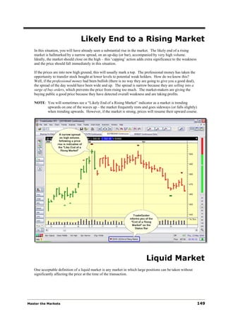 Likely End to a Rising Market
   In this situation, you will have already seen a substantial rise in the market. The likely end of a rising
   market is hallmarked by a narrow spread, on an up-day (or bar), accompanied by very high volume.
   Ideally, the market should close on the high – this ‘capping’ action adds extra significance to the weakness
   and the price should fall immediately in this situation.

   If the prices are into new high ground, this will usually mark a top. The professional money has taken the
   opportunity to transfer stock bought at lower levels to potential weak holders. How do we know this?
   Well, if the professional money had been bullish (there is no way they are going to give you a good deal),
   the spread of the day would have been wide and up. The spread is narrow because they are selling into a
   surge of buy orders, which prevents the price from rising too much. The market-makers are giving the
   buying public a good price because they have detected overall weakness and are taking profits.

   NOTE: You will sometimes see a “Likely End of a Rising Market” indicator as a market is trending
         upwards on one of the waves up – the market frequently rests and goes sideways (or falls slightly)
         when trending upwards. However, if the market is strong, prices will resume their upward course.




                                                                             Liquid Market
   One acceptable definition of a liquid market is any market in which large positions can be taken without
   significantly affecting the price at the time of the transaction.




Master the Markets                                                                                                149
 