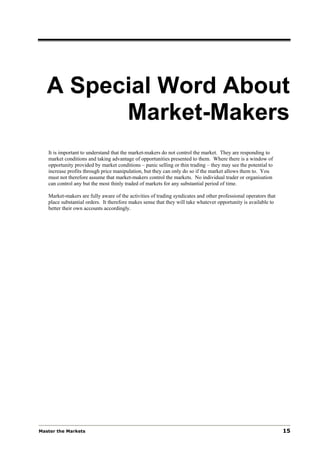 A Special Word About
         Market-Makers
   It is important to understand that the market-makers do not control the market. They are responding to
   market conditions and taking advantage of opportunities presented to them. Where there is a window of
   opportunity provided by market conditions – panic selling or thin trading – they may see the potential to
   increase profits through price manipulation, but they can only do so if the market allows them to. You
   must not therefore assume that market-makers control the markets. No individual trader or organisation
   can control any but the most thinly traded of markets for any substantial period of time.

   Market-makers are fully aware of the activities of trading syndicates and other professional operators that
   place substantial orders. It therefore makes sense that they will take whatever opportunity is available to
   better their own accounts accordingly.




Master the Markets                                                                                               15
 