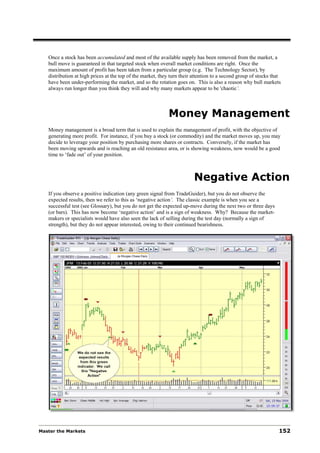Once a stock has been accumulated and most of the available supply has been removed from the market, a
   bull move is guaranteed in that targeted stock when overall market conditions are right. Once the
   maximum amount of profit has been taken from a particular group (e.g. The Technology Sector), by
   distribution at high prices at the top of the market, they turn their attention to a second group of stocks that
   have been under-performing the market, and so the rotation goes on. This is also a reason why bull markets
   always run longer than you think they will and why many markets appear to be 'chaotic’.



                                                            Money Management
   Money management is a broad term that is used to explain the management of profit, with the objective of
   generating more profit. For instance, if you buy a stock (or commodity) and the market moves up, you may
   decide to leverage your position by purchasing more shares or contracts. Conversely, if the market has
   been moving upwards and is reaching an old resistance area, or is showing weakness, now would be a good
   time to ‘fade out’ of your position.



                                                                         Negative Action
   If you observe a positive indication (any green signal from TradeGuider), but you do not observe the
   expected results, then we refer to this as ‘negative action’. The classic example is when you see a
   successful test (see Glossary), but you do not get the expected up-move during the next two or three days
   (or bars). This has now become ‘negative action’ and is a sign of weakness. Why? Because the market-
   makers or specialists would have also seen the lack of selling during the test day (normally a sign of
   strength), but they do not appear interested, owing to their continued bearishness.




Master the Markets                                                                                                152
 