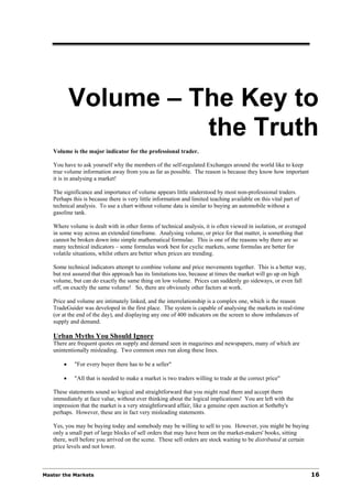 Volume – The Key to
                     the Truth
   Volume is the major indicator for the professional trader.

   You have to ask yourself why the members of the self-regulated Exchanges around the world like to keep
   true volume information away from you as far as possible. The reason is because they know how important
   it is in analysing a market!

   The significance and importance of volume appears little understood by most non-professional traders.
   Perhaps this is because there is very little information and limited teaching available on this vital part of
   technical analysis. To use a chart without volume data is similar to buying an automobile without a
   gasoline tank.

   Where volume is dealt with in other forms of technical analysis, it is often viewed in isolation, or averaged
   in some way across an extended timeframe. Analysing volume, or price for that matter, is something that
   cannot be broken down into simple mathematical formulae. This is one of the reasons why there are so
   many technical indicators – some formulas work best for cyclic markets, some formulas are better for
   volatile situations, whilst others are better when prices are trending.

   Some technical indicators attempt to combine volume and price movements together. This is a better way,
   but rest assured that this approach has its limitations too, because at times the market will go up on high
   volume, but can do exactly the same thing on low volume. Prices can suddenly go sideways, or even fall
   off, on exactly the same volume! So, there are obviously other factors at work.

   Price and volume are intimately linked, and the interrelationship is a complex one, which is the reason
   TradeGuider was developed in the first place. The system is capable of analysing the markets in real-time
   (or at the end of the day), and displaying any one of 400 indicators on the screen to show imbalances of
   supply and demand.

   Urban Myths You Should Ignore
   There are frequent quotes on supply and demand seen in magazines and newspapers, many of which are
   unintentionally misleading. Two common ones run along these lines.

       •    "For every buyer there has to be a seller"

       •    "All that is needed to make a market is two traders willing to trade at the correct price"

   These statements sound so logical and straightforward that you might read them and accept them
   immediately at face value, without ever thinking about the logical implications! You are left with the
   impression that the market is a very straightforward affair, like a genuine open auction at Sotheby's
   perhaps. However, these are in fact very misleading statements.

   Yes, you may be buying today and somebody may be willing to sell to you. However, you might be buying
   only a small part of large blocks of sell orders that may have been on the market-makers' books, sitting
   there, well before you arrived on the scene. These sell orders are stock waiting to be distributed at certain
   price levels and not lower.



Master the Markets                                                                                                 16
 