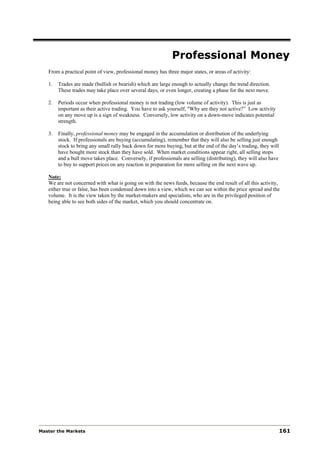 Professional Money
   From a practical point of view, professional money has three major states, or areas of activity:

   1.   Trades are made (bullish or bearish) which are large enough to actually change the trend direction.
        These trades may take place over several days, or even longer, creating a phase for the next move.

   2.   Periods occur when professional money is not trading (low volume of activity). This is just as
        important as their active trading. You have to ask yourself, "Why are they not active?” Low activity
        on any move up is a sign of weakness. Conversely, low activity on a down-move indicates potential
        strength.

   3.   Finally, professional money may be engaged in the accumulation or distribution of the underlying
        stock. If professionals are buying (accumulating), remember that they will also be selling just enough
        stock to bring any small rally back down for more buying, but at the end of the day’s trading, they will
        have bought more stock than they have sold. When market conditions appear right, all selling stops
        and a bull move takes place. Conversely, if professionals are selling (distributing), they will also have
        to buy to support prices on any reaction in preparation for more selling on the next wave up.

   Note:
   We are not concerned with what is going on with the news feeds, because the end result of all this activity,
   either true or false, has been condensed down into a view, which we can see within the price spread and the
   volume. It is the view taken by the market-makers and specialists, who are in the privileged position of
   being able to see both sides of the market, which you should concentrate on.




Master the Markets                                                                                                  161
 