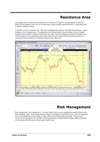Resistance Area
   A resistance area is usually seen around the area of old lows, or highs, or a trading channel to the left.
   Effort will be needed to cross over all of these areas, which normally manifests itself as a wide spread (up
   or down), with high volume.

   A trend line is also a resistance area. The more established the trend line, the higher the resistance. A past
   trading level is a resistance area. A trading price level that persists for several weeks will give a higher
   resistance than a similar looking level that lasts one week. Any past trading area will be a resistance level.
   All these areas are very important to the current action because it shows how the professional money is
   acting (they know that there are locked-in traders at these old levels).




                                                                   Risk Management
   Risk management is loss management. You must expect losses, so you must plan for possible losses even
   before placing a trade. Risk management techniques are designed to limit these losses. The most important
   part of risk management is the setting of stops, which must be placed and acted upon. The perceived
   amount of risk associated with a position varies tremendously amongst different traders and the placement
   of your stops will reflect your own personal ‘comfort zone’.




Master the Markets                                                                                                  164
 