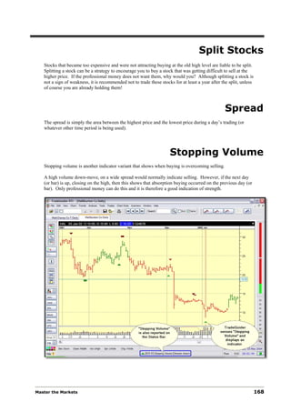 Split Stocks
   Stocks that became too expensive and were not attracting buying at the old high level are liable to be split.
   Splitting a stock can be a strategy to encourage you to buy a stock that was getting difficult to sell at the
   higher price. If the professional money does not want them, why would you? Although splitting a stock is
   not a sign of weakness, it is recommended not to trade these stocks for at least a year after the split, unless
   of course you are already holding them!



                                                                                                  Spread
   The spread is simply the area between the highest price and the lowest price during a day’s trading (or
   whatever other time period is being used).




                                                                     Stopping Volume
   Stopping volume is another indicator variant that shows when buying is overcoming selling.

   A high volume down-move, on a wide spread would normally indicate selling. However, if the next day
   (or bar) is up, closing on the high, then this shows that absorption buying occurred on the previous day (or
   bar). Only professional money can do this and it is therefore a good indication of strength.




Master the Markets                                                                                                   168
 