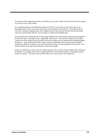 The market will be supported until these sell orders are exercised, which once sold will weaken the market,
   or even turn it into a bear market.

   So, at important points in the market the truth may be that for every share you buy, there may be ten
   thousand shares to sell at or near the current price level, waiting to be distributed. The market does not
   work like a balanced weighing scale, where adding a little to one scale tips the other side up and taking
   some away lets the other side fall. It is not nearly so simple and straightforward.

   You frequently hear of large blocks of stock being traded between professionals, bypassing what appears to
   be the usual routes. My broker, who is supposedly "in the know", once told me to ignore the very high
   volume seen in the market that day, because most of the volume was only market-makers trading amongst
   themselves. These professionals trade to make money and while there may be many reasons for these
   transactions, whatever is going on, you can be assured one thing: It is not designed for your benefit. You
   should certainly never ignore any abnormal volume in the market.

   In fact, you should also watch closely for volume surges in other markets that are related to that which you
   are trading. For example, there may be sudden high volume in the options market, or the futures market.
   Volume is activity! You have to ask yourself, why is the ‘smart money’ active right now?




Master the Markets                                                                                                17
 