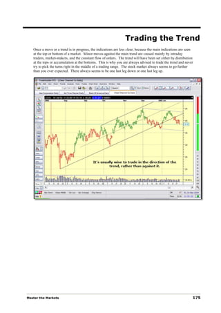 Trading the Trend
   Once a move or a trend is in progress, the indications are less clear, because the main indications are seen
   at the top or bottom of a market. Minor moves against the main trend are caused mainly by intraday
   traders, market-makers, and the constant flow of orders. The trend will have been set either by distribution
   at the tops or accumulation at the bottoms. This is why you are always advised to trade the trend and never
   try to pick the turns right in the middle of a trading range. The stock market always seems to go further
   than you ever expected. There always seems to be one last leg down or one last leg up.




Master the Markets                                                                                            175
 