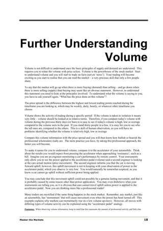 Further Understanding
              Volume
   Volume is not difficult to understand once the basic principles of supply and demand are understood. This
   requires you to relate the volume with price action. Volume is the powerhouse of the stock market. Start
   to understand volume and you will start to trade on facts (not on ‘news’). Your trading will become
   exciting as you start to realise that you can read the market – a very precious skill that only a few people
   share.

   To say that the market will go up when there is more buying (demand) than selling – and go down when
   there is more selling (supply) than buying may seem like an obvious statement. However, to understand
   this statement you need to look at the principles involved. To understand what the volume is saying to you,
   you have to ask yourself again, “What has the price done on this volume”?

   The price spread is the difference between the highest and lowest trading points reached during the
   timeframe you are looking at, which may be weekly, daily, hourly, or whatever other timeframe you
   choose.

   Volume shows the activity of trading during a specific period. If the volume is taken in isolation it means
   very little – volume should be looked at in relative terms. Therefore, if you compare today's volume with
   volume during the previous thirty days (or bars) it is easy to see if today's volume is high, low or average
   compared to the volume seen in the past. If you stand thirty people in a line, it is easy for you to see who
   the tall ones are, compared to the others. This is a skill of human observation, so you will have no
   problems identifying whether the volume is relatively high, low or average.

   Compare this volume information with the price spread and you will then know how bullish or bearish the
   professional wholesalers really are. The more practice you have, by taking this professional approach, the
   better you will become.

   To make it easier for you to understand volume, compare it to the accelerator of your automobile. Think
   about the results you would expect from pressing the accelerator when approaching ‘resistance’, such as a
   hill. Imagine you are an engineer monitoring a car's performance by remote control. Your instruments
   only allow you to see the power applied to the accelerator pedal (volume) and a second engineer is looking
   at the cars actual motion (price movement). The second engineer informs you that the car is moving
   forward uphill; however, this uphill movement is not in keeping with your observation of power to the
   accelerator pedal, which you observe is very low. You would naturally be somewhat sceptical, as you
   know a car cannot go uphill without sufficient power being applied.

   You may conclude that this movement uphill could not possibly be a genuine lasting movement, and that it
   is probably caused by some reason other than power application. You may even disbelieve what your
   instruments are telling you, as it is obvious that cars cannot travel uphill unless power is applied to the
   accelerator pedal. Now you are thinking more like a professional trader!

   Many traders are mystified if the same thing happens in the stock market. Remember, any market, just like
   an automobile, has ‘momentum’ that will cause movement even when the power has been turned off. This
   example explains why markets can momentarily rise on a low volume up-move. However, all moves with
   differing types of volume activity can be explained using the “accelerator pedal” analogy.
   Footnotes: When observing volume information, keep in mind that this represents the amount of professional activity and little else.



Master the Markets                                                                                                                        18
 