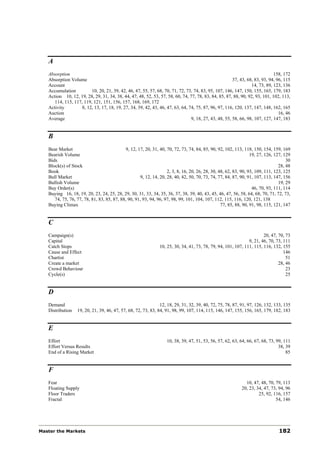 A
   Absorption                                                                                                                158, 172
   Absorption Volume                                                                                   37, 43, 68, 83, 93, 94, 96, 115
   Account                                                                                                       14, 73, 89, 123, 136
   Accumulation          10, 20, 21, 39, 42, 46, 47, 55, 57, 68, 70, 71, 72, 73, 74, 83, 95, 107, 146, 147, 150, 155, 165, 179, 183
   Action 10, 12, 19, 28, 29, 31, 34, 38, 44, 47, 48, 52, 53, 57, 58, 60, 74, 77, 78, 83, 84, 85, 87, 88, 90, 92, 93, 101, 102, 113,
      114, 115, 117, 119, 121, 151, 156, 157, 168, 169, 172
   Activity         8, 12, 13, 17, 18, 19, 27, 34, 39, 42, 43, 46, 47, 63, 64, 74, 75, 87, 96, 97, 116, 120, 137, 147, 148, 162, 165
   Auction                                                                                                                      16, 46
   Average                                                                      9, 18, 27, 43, 48, 55, 58, 66, 98, 107, 127, 147, 183


   B
   Bear Market                               9, 12, 17, 20, 31, 40, 70, 72, 73, 74, 84, 85, 90, 92, 102, 113, 118, 150, 154, 159, 169
   Bearish Volume                                                                                                 19, 27, 126, 127, 129
   Bids                                                                                                                              30
   Block(s) of Stock                                                                                                             28, 48
   Book                                                             2, 3, 8, 16, 20, 26, 28, 30, 48, 62, 83, 90, 93, 109, 111, 123, 125
   Bull Market                                       9, 12, 14, 20, 28, 40, 42, 50, 70, 73, 74, 77, 84, 87, 90, 91, 107, 113, 147, 156
   Bullish Volume                                                                                                                19, 29
   Buy Order(s)                                                                                                    46, 70, 93, 111, 114
   Buying 16, 18, 19, 20, 23, 24, 25, 28, 29, 30, 31, 33, 34, 35, 36, 37, 38, 39, 40, 43, 45, 46, 47, 56, 58, 64, 68, 70, 71, 72, 73,
      74, 75, 76, 77, 78, 81, 83, 85, 87, 88, 90, 91, 93, 94, 96, 97, 98, 99, 101, 104, 107, 112, 115, 116, 120, 121, 138
   Buying Climax                                                                                  77, 85, 88, 90, 91, 98, 115, 121, 147


   C
   Campaign(s)                                                                                                         20, 47, 70, 73
   Capital                                                                                                     9, 21, 46, 70, 73, 111
   Catch Stops                                                 10, 25, 30, 34, 41, 73, 78, 79, 94, 101, 107, 111, 115, 116, 132, 155
   Cause and Effect                                                                                                               146
   Chartist                                                                                                                        51
   Create a market                                                                                                             28, 46
   Crowd Behaviour                                                                                                                 23
   Cycle(s)                                                                                                                        25


   D
   Demand                                                      12, 18, 29, 31, 32, 39, 40, 72, 75, 78, 87, 91, 97, 126, 132, 133, 135
   Distribution   19, 20, 21, 39, 46, 47, 57, 68, 72, 73, 83, 84, 91, 98, 99, 107, 114, 115, 146, 147, 155, 156, 165, 179, 182, 183


   E
   Effort                                                          10, 38, 39, 47, 51, 53, 56, 57, 62, 63, 64, 66, 67, 68, 73, 99, 111
   Effort Versus Results                                                                                                        38, 39
   End of a Rising Market                                                                                                           85


   F
   Fear                                                                                                       10, 47, 48, 70, 79, 113
   Floating Supply                                                                                          20, 23, 34, 47, 73, 94, 96
   Floor Traders                                                                                                     25, 92, 116, 157
   Fractal                                                                                                                    54, 146




Master the Markets                                                                                                              182
 