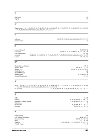 G
   Gap Down                                                                                                                        62
   Gap Up                                                                                                                          29


   H
   High Volume 16, 17, 34, 35, 37, 38, 39, 42, 43, 47, 62, 64, 65, 66, 67, 68, 74, 75, 76, 77, 78, 81, 83, 85, 87, 88, 91, 94, 95,
      96, 97, 98, 99, 101, 107, 112, 113, 114, 115, 116, 119, 121, 134


   I
   Indicator                                                                  16, 19, 27, 38, 83, 116, 118, 123, 126, 127, 131, 139
   Intrinsic Value                                                                                                               13


   L
   Lack of Demand                                                                                                       29, 33, 79, 92
   Locked In                                                                        29, 40, 41, 48, 58, 74, 85, 87, 89, 115, 168, 178
   Loss Management                                                                                                           109, 168
   Loss(es)                   14, 21, 28, 30, 36, 37, 40, 46, 47, 48, 55, 58, 70, 74, 78, 79, 104, 109, 111, 112, 113, 115, 116, 127
   Losses                                                                                                               146, 168, 182


   M
   Manipulation (of prices)                                                                                                    15, 48
   Marked Down                                                                                                  19, 34, 48, 113, 114
   Marked Up                                                                                           19, 28, 29, 30, 41, 78, 79, 81
   Market Bottom                                                                                                                 122
   Market Maker(s)                                                                                                                 48
   Market Top(s)                                                                                                   76, 79, 88, 91, 98
   Money Management                                                                                                          25, 104


   N
   News 12, 18, 19, 21, 23, 25, 28, 29, 30, 32, 33, 34, 38, 39, 46, 47, 48, 70, 71, 73, 74, 76, 77, 78, 83, 85, 88, 89, 91, 93, 99,
     106, 107, 108, 110, 111, 113, 117, 119, 120, 123, 146, 147, 169, 171
   No Demand                                                   33, 40, 47, 62, 74, 78, 81, 88, 91, 92, 96, 99, 112, 115, 118, 157


   O
   Offer                                                                                                                     146, 155
   Offer(s)                                                                                          30, 46, 55, 57, 61, 73, 109, 125
   Option(s), (Traded Options)                                                                       17, 30, 42, 43, 45, 48, 117, 144
   Order Book                                                                                                                      46
   Overbought                                                                                            56, 57, 64, 78, 81, 176, 177
   Oversold                                                                                                  56, 57, 59, 67, 118, 151


   P
   Paper Trading                                                                                                                  109
   Path of Least Resistance                                                                                            40, 41, 43, 53
   Perceived Value                                                                                               13, 28, 58, 120, 160
   Phase                                                                                                               147, 150, 165
   Phase(s)                                                                          19, 27, 42, 68, 71, 72, 73, 91, 95, 98, 107, 115
   Point & Figure                                                                                                             74, 113



Master the Markets                                                                                                             183
 