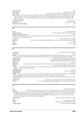 Point and Figure                                                                                                                161
   Poor Trade(s)                                                                                              28, 30, 41, 79, 117, 119
   Price Action                                                           18, 19, 25, 26, 28, 29, 44, 46, 47, 56, 60, 67, 94, 113, 134
   Professional 2, 3, 8, 9, 12, 13, 14, 16, 17, 18, 20, 23, 24, 25, 28, 29, 30, 31, 32, 33, 34, 35, 36, 37, 38, 39, 40, 41, 42, 43, 45,
      46, 47, 48, 50, 52, 53, 57, 62, 63, 64, 66, 70, 72, 73, 74, 76, 77, 79, 81, 83, 84, 85, 91, 92, 93, 95, 96, 97, 99, 101, 102,
      106, 107, 110, 111, 113, 115, 116, 118, 120, 121, 123, 125, 126, 137, 138, 146, 147, 153, 154, 157, 159, 160, 162, 165,
      168, 169, 170, 172
   Professional Support                                                                                                  20, 33, 35, 97
   Psychology                                                                                                     8, 23, 47, 71, 74, 91
   Pushing Up Through Supply                                                                                                         39


   R
   Range                                                                                                          147, 164, 166, 179
   Range (Trading)                                                                    20, 27, 29, 30, 31, 56, 57, 63, 66, 74, 81, 117
   Reduction in Selling Pressure                                                                                                  167
   Resistance 18, 20, 23, 29, 30, 34, 36, 37, 39, 40, 43, 47, 51, 53, 54, 55, 57, 58, 59, 60, 61, 62, 64, 66, 67, 70, 73, 90, 99, 101,
      111, 116, 126, 127, 132, 133, 134
   Ressistance                                                                                         166, 168, 176, 177, 178, 180
   Result(s)                           18, 21, 27, 34, 35, 38, 39, 46, 55, 59, 64, 66, 71, 73, 74, 91, 109, 114, 118, 120, 126, 138
   Risk                                                                                                                           168
   Risk(s)                                                                                                            14, 45, 47, 104
   Rotation                                                                                                                       156


   S
   Sell Order(s)                                                                                      16, 17, 20, 28, 30, 43, 45, 46, 73
   Sell orders                                                                                                                      164
   Selling 15, 18, 20, 23, 24, 25, 30, 31, 32, 34, 35, 37, 39, 40, 42, 43, 45, 46, 47, 56, 58, 64, 66, 67, 68, 70, 71, 72, 73, 74, 76,
      77, 78, 83, 85, 87, 89, 90, 91, 93, 94, 95, 96, 97, 98, 99, 101, 102, 112, 113, 114, 115, 116, 118, 120, 121, 122, 138
   Selling Climax                                                                       70, 74, 83, 85, 90, 91, 99, 114, 116, 118, 122
   Selling Pressure                                                               31, 32, 40, 42, 66, 67, 68, 95, 98, 99, 102, 167, 170
   Shake-out(s)                                                                     40, 46, 71, 73, 74, 91, 98, 99, 107, 113, 114, 122
   Specialist                                                                                                                  155, 178
   Specialist(s)          8, 14, 21, 25, 35, 37, 41, 45, 46, 47, 48, 53, 57, 61, 62, 64, 71, 75, 78, 92, 107, 108, 110, 113, 117, 119
   Spread                                                                                 146, 148, 149, 150, 153, 165, 170, 171, 182
   Spread(s)      8, 18, 19, 25, 27, 28, 29, 32, 33, 37, 39, 43, 46, 62, 63, 64, 65, 66, 67, 68, 75, 76, 77, 78, 83, 85, 88, 94, 95, 99,
      102, 111, 114, 115, 116, 119, 125, 134
   Stopping Volume                                                                                                             112, 118
   Strong Holder(s)                                                                                             21, 24, 70, 74, 90, 115
   Strong Holders                                                                                                              147, 161
   Supply 2, 12, 16, 18, 20, 23, 24, 25, 29, 31, 32, 33, 34, 36, 37, 39, 40, 42, 46, 47, 55, 56, 57, 65, 66, 70, 72, 73, 77, 78, 83,
      87, 94, 96, 97, 98, 106, 114, 115, 117, 123, 125, 126, 127, 128, 132, 133, 136, 137, 138, 139, 144
   Supply & Demand 2, 12, 16, 18, 24, 25, 32, 33, 46, 55, 57, 70, 72, 83, 96, 106, 123, 125, 126, 127, 128, 133, 136, 137, 138,
      139, 144
   Syndicate(s)                                                        3, 14, 20, 21, 23, 25, 45, 46, 47, 71, 72, 93, 96, 106, 120, 121
   System                                             2, 9, 10, 12, 16, 24, 48, 59, 104, 105, 109, 111, 112, 123, 126, 127, 139, 143


   T
   Test                                                                                                       154, 156, 158, 159, 163
   Test(s)                     33, 34, 35, 39, 40, 43, 47, 62, 65, 73, 74, 77, 91, 92, 94, 96, 98, 101, 113, 114, 116, 117, 118, 121
   The Market 2, 3, 8, 9, 12, 13, 14, 15, 16, 17, 18, 19, 20, 21, 23, 24, 25, 27, 28, 29, 30, 31, 33, 34, 35, 36, 37, 38, 39, 40, 41,
      42, 43, 44, 45, 46, 47, 48, 50, 51, 55, 56, 57, 58, 59, 61, 62, 64, 66, 67, 68, 70, 71, 72, 73, 74, 75, 76, 77, 78, 79, 81, 83,
      85, 87, 89, 90, 91, 92, 93, 94, 95, 96, 97, 98, 99, 101, 102, 104, 106, 107, 108, 109, 110, 111, 112, 113, 114, 115, 116,
      117, 118, 119, 120, 122, 123, 125, 126, 127, 137, 138, 144
   Time Frame(s)                                                                            18, 26, 37, 44, 53, 54, 78, 114, 115, 125
   Trap                                                                                                                            157
   Trap(s)                                                                                                    19, 29, 30, 78, 115, 131
   Trend                                                                                      165, 168, 176, 177, 179, 180, 181, 183
   Trend Cluster(s)                                                                                       51, 53, 59, 60, 61, 126, 134




Master the Markets                                                                                                               184
 
