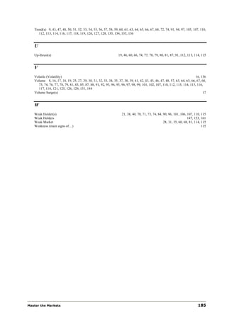 Trend(s) 9, 43, 47, 48, 50, 51, 52, 53, 54, 55, 56, 57, 58, 59, 60, 61, 63, 64, 65, 66, 67, 68, 72, 74, 91, 94, 97, 105, 107, 110,
      112, 113, 114, 116, 117, 118, 119, 126, 127, 128, 133, 134, 135, 136


   U
   Up-thrust(s)                                                   19, 46, 60, 66, 74, 77, 78, 79, 80, 81, 87, 91, 112, 113, 114, 115


   V
   Volatile (Volatility)                                                                                                    16, 136
   Volume 8, 16, 17, 18, 19, 25, 27, 29, 30, 31, 32, 33, 34, 35, 37, 38, 39, 41, 42, 43, 45, 46, 47, 48, 57, 63, 64, 65, 66, 67, 68,
     73, 74, 76, 77, 78, 79, 81, 83, 85, 87, 88, 91, 92, 93, 94, 95, 96, 97, 98, 99, 101, 102, 107, 110, 112, 113, 114, 115, 116,
     117, 118, 121, 125, 126, 129, 131, 144
   Volume Surge(s)                                                                                                               17


   W
   Weak Holder(s)                                                    21, 38, 40, 70, 71, 73, 74, 84, 90, 96, 101, 106, 107, 110, 115
   Weak Holders                                                                                                        147, 153, 161
   Weak Market                                                                                       28, 31, 35, 60, 68, 81, 114, 115
   Weakness (main signs of…)                                                                                                      115




Master the Markets                                                                                                            185
 