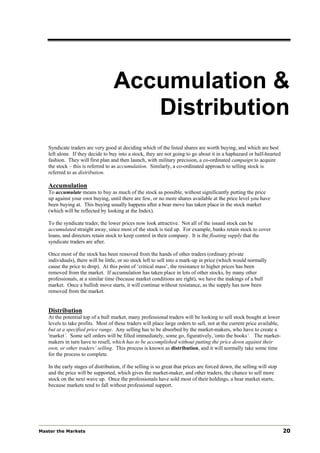 Accumulation &
                                      Distribution
   Syndicate traders are very good at deciding which of the listed shares are worth buying, and which are best
   left alone. If they decide to buy into a stock, they are not going to go about it in a haphazard or half-hearted
   fashion. They will first plan and then launch, with military precision, a co-ordinated campaign to acquire
   the stock – this is referred to as accumulation. Similarly, a co-ordinated approach to selling stock is
   referred to as distribution.

   Accumulation
   To accumulate means to buy as much of the stock as possible, without significantly putting the price
   up against your own buying, until there are few, or no more shares available at the price level you have
   been buying at. This buying usually happens after a bear move has taken place in the stock market
   (which will be reflected by looking at the Index).

   To the syndicate trader, the lower prices now look attractive. Not all of the issued stock can be
   accumulated straight away, since most of the stock is tied up. For example, banks retain stock to cover
   loans, and directors retain stock to keep control in their company. It is the floating supply that the
   syndicate traders are after.

   Once most of the stock has been removed from the hands of other traders (ordinary private
   individuals), there will be little, or no stock left to sell into a mark-up in price (which would normally
   cause the price to drop). At this point of ‘critical mass’, the resistance to higher prices has been
   removed from the market. If accumulation has taken place in lots of other stocks, by many other
   professionals, at a similar time (because market conditions are right), we have the makings of a bull
   market. Once a bullish move starts, it will continue without resistance, as the supply has now been
   removed from the market.


   Distribution
   At the potential top of a bull market, many professional traders will be looking to sell stock bought at lower
   levels to take profits. Most of these traders will place large orders to sell, not at the current price available,
   but at a specified price range. Any selling has to be absorbed by the market-makers, who have to create a
   'market’. Some sell orders will be filled immediately, some go, figuratively, 'onto the books‘. The market-
   makers in turn have to resell, which has to be accomplished without putting the price down against their
   own, or other traders’ selling. This process is known as distribution, and it will normally take some time
   for the process to complete.

   In the early stages of distribution, if the selling is so great that prices are forced down, the selling will stop
   and the price will be supported, which gives the market-maker, and other traders, the chance to sell more
   stock on the next wave up. Once the professionals have sold most of their holdings, a bear market starts,
   because markets tend to fall without professional support.




Master the Markets                                                                                                      20
 