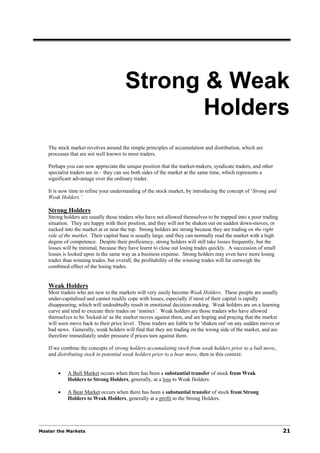 Strong & Weak
                                             Holders
   The stock market revolves around the simple principles of accumulation and distribution, which are
   processes that are not well known to most traders.

   Perhaps you can now appreciate the unique position that the market-makers, syndicate traders, and other
   specialist traders are in – they can see both sides of the market at the same time, which represents a
   significant advantage over the ordinary trader.

   It is now time to refine your understanding of the stock market, by introducing the concept of ‘Strong and
   Weak Holders.’

   Strong Holders
   Strong holders are usually those traders who have not allowed themselves to be trapped into a poor trading
   situation. They are happy with their position, and they will not be shaken out on sudden down-moves, or
   sucked into the market at or near the top. Strong holders are strong because they are trading on the right
   side of the market. Their capital base is usually large, and they can normally read the market with a high
   degree of competence. Despite their proficiency, strong holders will still take losses frequently, but the
   losses will be minimal, because they have learnt to close out losing trades quickly. A succession of small
   losses is looked upon in the same way as a business expense. Strong holders may even have more losing
   trades than winning trades, but overall, the profitability of the winning trades will far outweigh the
   combined effect of the losing trades.


   Weak Holders
   Most traders who are new to the markets will very easily become Weak Holders. These people are usually
   under-capitalised and cannot readily cope with losses, especially if most of their capital is rapidly
   disappearing, which will undoubtedly result in emotional decision-making. Weak holders are on a learning
   curve and tend to execute their trades on ‘instinct’. Weak holders are those traders who have allowed
   themselves to be 'locked-in' as the market moves against them, and are hoping and praying that the market
   will soon move back to their price level. These traders are liable to be 'shaken out' on any sudden moves or
   bad news. Generally, weak holders will find that they are trading on the wrong side of the market, and are
   therefore immediately under pressure if prices turn against them.

   If we combine the concepts of strong holders accumulating stock from weak holders prior to a bull move,
   and distributing stock to potential weak holders prior to a bear move, then in this context:


       •    A Bull Market occurs when there has been a substantial transfer of stock from Weak
            Holders to Strong Holders, generally, at a loss to Weak Holders.

       •    A Bear Market occurs when there has been a substantial transfer of stock from Strong
            Holders to Weak Holders, generally at a profit to the Strong Holders.




Master the Markets                                                                                                21
 