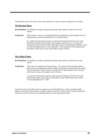 The following events will always occur when markets move from one major trending state to another:

   The Buying Climax
   Brief Definition: An imbalance of supply and demand causing a bull market to transform into a bear
                     market.

   Explanation:      If the volume is seen to be exceptionally high, accompanied by narrow spreads into new
                     high ground, you can be assured that this is a ‘buying climax’.

                     It is called a buying climax because to create this phenomenon there has to be a huge
                     demand for buying from the public, fund managers, banks and so on. It is into this
                     buying frenzy, that syndicate traders and market-makers will dump their holdings, to such
                     an extent that higher prices are now impossible. In the last phase of the buying climax,
                     the market will be seen to close in the middle or high of the bar.



   The Selling Climax
   Brief Definition: An imbalance of supply and demand causing a bear market to transform into a bull
                     market.

   Explanation:      This is the exact opposite of a buying climax. The volume will be extremely high on
                     down-moves, accompanied by narrow spreads, with the price entering fresh low ground.
                     The only difference is that on the lows, just before the market begins to turn, the price
                     will be seen to close in the middle or low of the bar.

                     To create this phenomenon requires a huge amount of selling, such as that witnessed
                     following the tragic events of the terrorist attacks on the World Trade Centre in New
                     York on September the 11th 2001.




   Note that the above principles seem to go against your natural thinking (i.e. market strength actually
   appears on down-bars and weakness, in reality, appears on up-bars). Once you have learned to grasp this
   concept, you will be on your way to thinking much more like a professional trader.




Master the Markets                                                                                               22
 