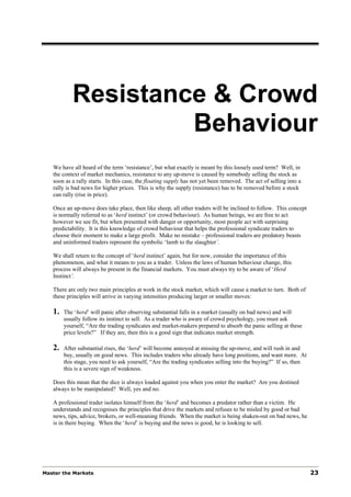 Resistance & Crowd
                    Behaviour
   We have all heard of the term ‘resistance’, but what exactly is meant by this loosely used term? Well, in
   the context of market mechanics, resistance to any up-move is caused by somebody selling the stock as
   soon as a rally starts. In this case, the floating supply has not yet been removed. The act of selling into a
   rally is bad news for higher prices. This is why the supply (resistance) has to be removed before a stock
   can rally (rise in price).

   Once an up-move does take place, then like sheep, all other traders will be inclined to follow. This concept
   is normally referred to as ‘herd instinct’ (or crowd behaviour). As human beings, we are free to act
   however we see fit, but when presented with danger or opportunity, most people act with surprising
   predictability. It is this knowledge of crowd behaviour that helps the professional syndicate traders to
   choose their moment to make a large profit. Make no mistake – professional traders are predatory beasts
   and uninformed traders represent the symbolic ‘lamb to the slaughter’.

   We shall return to the concept of ‘herd instinct’ again, but for now, consider the importance of this
   phenomenon, and what it means to you as a trader. Unless the laws of human behaviour change, this
   process will always be present in the financial markets. You must always try to be aware of ‘Herd
   Instinct’.

   There are only two main principles at work in the stock market, which will cause a market to turn. Both of
   these principles will arrive in varying intensities producing larger or smaller moves:

   1.   The ‘herd’ will panic after observing substantial falls in a market (usually on bad news) and will
        usually follow its instinct to sell. As a trader who is aware of crowd psychology, you must ask
        yourself, “Are the trading syndicates and market-makers prepared to absorb the panic selling at these
        price levels?” If they are, then this is a good sign that indicates market strength.

   2.   After substantial rises, the ‘herd’ will become annoyed at missing the up-move, and will rush in and
        buy, usually on good news. This includes traders who already have long positions, and want more. At
        this stage, you need to ask yourself, “Are the trading syndicates selling into the buying?” If so, then
        this is a severe sign of weakness.

   Does this mean that the dice is always loaded against you when you enter the market? Are you destined
   always to be manipulated? Well, yes and no.

   A professional trader isolates himself from the ‘herd’ and becomes a predator rather than a victim. He
   understands and recognises the principles that drive the markets and refuses to be misled by good or bad
   news, tips, advice, brokers, or well-meaning friends. When the market is being shaken-out on bad news, he
   is in there buying. When the ‘herd’ is buying and the news is good, he is looking to sell.




Master the Markets                                                                                                 23
 