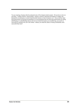 You are entering a business that has attracted some of the sharpest minds around. All you have to do is to
   join them. Trading with the ‘strong holders’ requires a means to determine the balance of supply and
   demand for an instrument, in terms of professional interest, or lack of interest, in it. If you can buy when
   the professionals are buying (accumulating or re-accumulating) and sell when the professionals are selling
   (distributing or re-distributing) and you do not try to buck the system you are following, you can be as
   successful as anybody else can in the market. Indeed, you stand the chance of being considerably more
   successful than most!




Master the Markets                                                                                                24
 