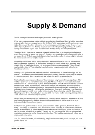 Supply & Demand
   We can learn a great deal from observing the professional market operators.

   If you watch a top professional trading and he is not on the floor, he will most likely be looking at a trading
   screen, or a live chart on a computer screen. On the face of it, his resources are no different from any other
   trader. However, he does have information on the screen you are not privileged to see. He knows where
   all the stops are, he knows who the large traders are and whether they are buying or selling. He has low
   dealing costs compared to you. He is well practised in the art of trading and money management.

   What does he see? How does he manage to get a good position when, by the time you get to the market,
   prices always seem to be against your interests? How does such a trader know when the market is going to
   move up or down? Well, he understands the market and uses his knowledge of volume and price action as
   his primary cues to enter (or exit) the market.

   His primary concern is the state of supply and demand of those instruments in which he has an interest.
   One way or another, the answers lie in some form of analysis of trading volume, price action and price
   spreads. Here at TradeGuider Systems Ltd, we have developed a methodology called Volume Spread
   Analysis (abbreviated to VSA), which has been built into the computer model that is utilised in the
   TradeGuider software.

   Learning which questions to ask and how to obtain the answers requires us to look more deeply into the
   markets. The stock market becomes far more interesting if you have some idea what is going on and what
   is causing it to go up or down. A completely new and exciting world can open up for you.

   Nearly all traders use computers and many of these traders are using Technical Analysis packages. They
   will have learned how to use well-known indicators, like RSI and Stochastics, which are mathematical
   formulae based on a historical study of price. Some packages have over 100 indicators and other tools that
   measure cycles, angles, or retracements. There is even software that analyses the effects of tidal forces,
   astrological, planetary, and galactic influences. To many traders, these methods will have a place in their
   trading decisions, because they will be familiar with their use. However, it can become a very frustrating
   business being placed outside of the market looking in, using these tools, trying to decide if the market is
   likely to go up or down. The fact is, these tools never tell you why the market is moving either up or down
   – that, in most cases remains a complete mystery.

   People, unless they are naturally well disciplined, are extremely open to suggestion! Folks like to be given
   tips, listen to the news stories, seek out rumours in internet chat rooms, or maybe subscribe to secret
   information leaked from unknown sources.

   For the most part, professional floor traders, syndicate traders, and the specialists, do not look at these
   things. They simply do not have the time. Professionals have to act swiftly, as soon as market conditions
   change, because they are up against other professionals who will act immediately against their interests if
   they are too slow in reacting to the market. The only way they can respond that fast is to understand and
   react, almost instinctively, to what the market is telling them. They read the market through volume and its
   relationship to price action.

   You, too, can read the market just as effectively, but you have to know what you are looking at, and what
   you are looking for.



Master the Markets                                                                                                   25
 