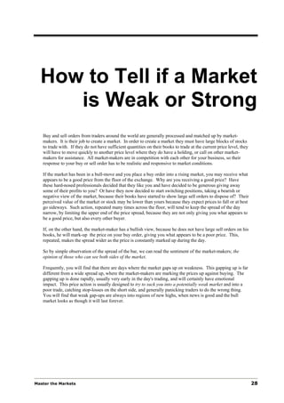 How to Tell if a Market
     is Weak or Strong
   Buy and sell orders from traders around the world are generally processed and matched up by market-
   makers. It is their job to create a market. In order to create a market they must have large blocks of stocks
   to trade with. If they do not have sufficient quantities on their books to trade at the current price level, they
   will have to move quickly to another price level where they do have a holding, or call on other market-
   makers for assistance. All market-makers are in competition with each other for your business, so their
   response to your buy or sell order has to be realistic and responsive to market conditions.

   If the market has been in a bull-move and you place a buy order into a rising market, you may receive what
   appears to be a good price from the floor of the exchange. Why are you receiving a good price? Have
   these hard-nosed professionals decided that they like you and have decided to be generous giving away
   some of their profits to you? Or have they now decided to start switching positions, taking a bearish or
   negative view of the market, because their books have started to show large sell orders to dispose of? Their
   perceived value of the market or stock may be lower than yours because they expect prices to fall or at best
   go sideways. Such action, repeated many times across the floor, will tend to keep the spread of the day
   narrow, by limiting the upper end of the price spread, because they are not only giving you what appears to
   be a good price, but also every other buyer.

   If, on the other hand, the market-maker has a bullish view, because he does not have large sell orders on his
   books, he will mark-up the price on your buy order, giving you what appears to be a poor price. This,
   repeated, makes the spread wider as the price is constantly marked up during the day.

   So by simple observation of the spread of the bar, we can read the sentiment of the market-makers; the
   opinion of those who can see both sides of the market.

   Frequently, you will find that there are days where the market gaps up on weakness. This gapping up is far
   different from a wide spread up, where the market-makers are marking the prices up against buying. The
   gapping up is done rapidly, usually very early in the day's trading, and will certainly have emotional
   impact. This price action is usually designed to try to suck you into a potentially weak market and into a
   poor trade, catching stop-losses on the short side, and generally panicking traders to do the wrong thing.
   You will find that weak gap-ups are always into regions of new highs, when news is good and the bull
   market looks as though it will last forever.




Master the Markets                                                                                                     28
 