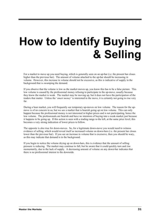 How to Identify Buying
              & Selling
   For a market to move up you need buying, which is generally seen on an up-bar (i.e. the present bar closes
   higher than the previous bar). The amount of volume attached to the up-bar should be increasing in
   volume. However, this increase in volume should not be excessive, as this is indicative of supply in the
   background that is swamping the demand.

   If you observe that the volume is low as the market moves up, you know this has to be a false picture. This
   low volume is caused by the professional money refusing to participate in the up-move, usually because
   they know the market is weak. The market may be moving up, but it does not have the participation of the
   traders that matter. Unless the ‘smart money’ is interested in the move, it is certainly not going to rise very
   far.

   During a bear market, you will frequently see temporary up-moves on low volume. The reason for the up-
   move is of no concern to us, but we see a market that is bearish going up on low volume. This can only
   happen because the professional money is not interested in higher prices and is not participating, hence the
   low volume. The professionals are bearish and have no intention of buying into a weak market just because
   it happens to be going up. If this action is seen with a trading range to the left, at the same price level, this
   becomes a very strong indication of lower prices to follow.

   The opposite is also true for down-moves. So, for a legitimate down-move you would need to witness
   evidence of selling, which would reveal itself as increased volume on down-bars (i.e. the present bar closes
   lower than the previous bar). If you see an increase in volume that is excessive, then you should be wary,
   as this may indicate that demand is in the background.

   If you begin to notice the volume drying up on down-bars, this is evidence that the amount of selling
   pressure is reducing. The market may continue to fall, but be aware that it could quickly turn and rise
   momentarily, due to the lack of supply. A decreasing amount of volume on any down-bar indicates that
   there is no professional interest to the downside.




Master the Markets                                                                                                     31
 