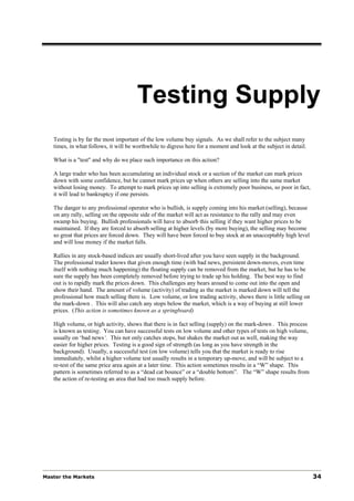 Testing Supply
   Testing is by far the most important of the low volume buy signals. As we shall refer to the subject many
   times, in what follows, it will be worthwhile to digress here for a moment and look at the subject in detail.

   What is a "test" and why do we place such importance on this action?

   A large trader who has been accumulating an individual stock or a section of the market can mark prices
   down with some confidence, but he cannot mark prices up when others are selling into the same market
   without losing money. To attempt to mark prices up into selling is extremely poor business, so poor in fact,
   it will lead to bankruptcy if one persists.

   The danger to any professional operator who is bullish, is supply coming into his market (selling), because
   on any rally, selling on the opposite side of the market will act as resistance to the rally and may even
   swamp his buying. Bullish professionals will have to absorb this selling if they want higher prices to be
   maintained. If they are forced to absorb selling at higher levels (by more buying), the selling may become
   so great that prices are forced down. They will have been forced to buy stock at an unacceptably high level
   and will lose money if the market falls.

   Rallies in any stock-based indices are usually short-lived after you have seen supply in the background.
   The professional trader knows that given enough time (with bad news, persistent down-moves, even time
   itself with nothing much happening) the floating supply can be removed from the market, but he has to be
   sure the supply has been completely removed before trying to trade up his holding. The best way to find
   out is to rapidly mark the prices down. This challenges any bears around to come out into the open and
   show their hand. The amount of volume (activity) of trading as the market is marked down will tell the
   professional how much selling there is. Low volume, or low trading activity, shows there is little selling on
   the mark-down . This will also catch any stops below the market, which is a way of buying at still lower
   prices. (This action is sometimes known as a springboard)

   High volume, or high activity, shows that there is in fact selling (supply) on the mark-down . This process
   is known as testing. You can have successful tests on low volume and other types of tests on high volume,
   usually on ‘bad news‘. This not only catches stops, but shakes the market out as well, making the way
   easier for higher prices. Testing is a good sign of strength (as long as you have strength in the
   background). Usually, a successful test (on low volume) tells you that the market is ready to rise
   immediately, whilst a higher volume test usually results in a temporary up-move, and will be subject to a
   re-test of the same price area again at a later time. This action sometimes results in a “W” shape. This
   pattern is sometimes referred to as a “dead cat bounce” or a “double bottom”. The “W” shape results from
   the action of re-testing an area that had too much supply before.




Master the Markets                                                                                                 34
 