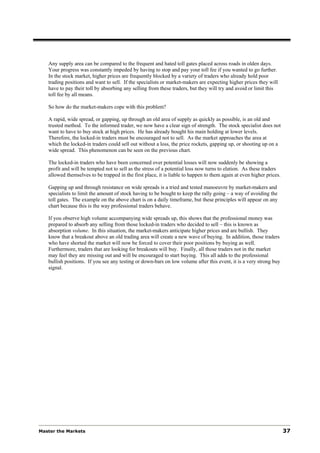 Any supply area can be compared to the frequent and hated toll gates placed across roads in olden days.
   Your progress was constantly impeded by having to stop and pay your toll fee if you wanted to go further.
   In the stock market, higher prices are frequently blocked by a variety of traders who already hold poor
   trading positions and want to sell. If the specialists or market-makers are expecting higher prices they will
   have to pay their toll by absorbing any selling from these traders, but they will try and avoid or limit this
   toll fee by all means.

   So how do the market-makers cope with this problem?

   A rapid, wide spread, or gapping, up through an old area of supply as quickly as possible, is an old and
   trusted method. To the informed trader, we now have a clear sign of strength. The stock specialist does not
   want to have to buy stock at high prices. He has already bought his main holding at lower levels.
   Therefore, the locked-in traders must be encouraged not to sell. As the market approaches the area at
   which the locked-in traders could sell out without a loss, the price rockets, gapping up, or shooting up on a
   wide spread. This phenomenon can be seen on the previous chart.

   The locked-in traders who have been concerned over potential losses will now suddenly be showing a
   profit and will be tempted not to sell as the stress of a potential loss now turns to elation. As these traders
   allowed themselves to be trapped in the first place, it is liable to happen to them again at even higher prices.

   Gapping up and through resistance on wide spreads is a tried and tested manoeuvre by market-makers and
   specialists to limit the amount of stock having to be bought to keep the rally going – a way of avoiding the
   toll gates. The example on the above chart is on a daily timeframe, but these principles will appear on any
   chart because this is the way professional traders behave.

   If you observe high volume accompanying wide spreads up, this shows that the professional money was
   prepared to absorb any selling from those locked-in traders who decided to sell – this is known as
   absorption volume. In this situation, the market-makers anticipate higher prices and are bullish. They
   know that a breakout above an old trading area will create a new wave of buying. In addition, those traders
   who have shorted the market will now be forced to cover their poor positions by buying as well.
   Furthermore, traders that are looking for breakouts will buy. Finally, all those traders not in the market
   may feel they are missing out and will be encouraged to start buying. This all adds to the professional
   bullish positions. If you see any testing or down-bars on low volume after this event, it is a very strong buy
   signal.




Master the Markets                                                                                                    37
 