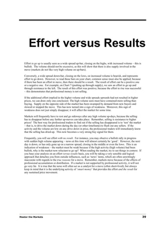 Effort versus Results
   Effort to go up is usually seen as a wide spread up-bar, closing on the highs, with increased volume – this is
   bullish. The volume should not be excessive, as this will show that there is also supply involved in the
   move (markets do not like very high volume on up-bars).

   Conversely, a wide spread down-bar, closing on the lows, on increased volume is bearish, and represents
   effort to go down. However, to read these bars on your chart, common sense must also be applied, because
   if there has been an effort to move, then there should be a result. The result of effort can be a positive one
   or a negative one. For example, on Chart 7 (pushing up through supply), we saw an effort to go up and
   through resistance to the left. The result of this effort was positive, because the effort to rise was successful
   – this demonstrates that professional money is not selling.

   If the additional effort implied in the higher volume and wide spreads upwards had not resulted in higher
   prices, we can draw only one conclusion: The high volume seen must have contained more selling than
   buying. Supply on the opposite side of the market has been swamped by demand from new buyers and
   slowed or stopped the move. This has now turned into a sign of weakness. Moreover, this sign of
   weakness does not just simply disappear; it will affect the market for some time.

   Markets will frequently have to rest and go sideways after any high volume up-days, because the selling
   has to disappear before any further up-moves can take place. Remember, selling is resistance to higher
   prices! The best way for professional traders to find out if the selling has disappeared is to ‘test’ the market
   – that is, to drive the market down during the day (or other timeframe) to flush out any sellers. If the
   activity and the volume are low on any drive down in price, the professional traders will immediately know
   that the selling has dried-up. This now becomes a very strong buy signal for them.

   Frequently, you will see effort with no result. For instance, you may observe a bullish rally in progress
   with sudden high volume appearing – news at this time will almost certainly be ‘good’. However, the next
   day is down, or has only gone up on a narrow spread, closing in the middle or even the lows. This is an
   indication of weakness – the market must be weak because if the high activity (high volume) had been
   bullish, why is the market now reluctant to go up? When reading the market, try to see things in context. If
   you base your analysis on an effort versus results basis, you will be taking a very sensible and logical
   approach that detaches you from outside influences, such as ‘news’ items, which are often unwittingly
   inaccurate with regards to the true reasons for a move. Remember, markets move because of the effects of
   professional accumulation or distribution. If a market is not supported by professional activity, it will not
   go very far. It is true that the news will often act as a catalyst for a move (often short-lived), but always
   keep in mind that it is the underlying activity of ‘smart money’ that provides the effort and the result for
   any sustained price movement.




Master the Markets                                                                                                     39
 