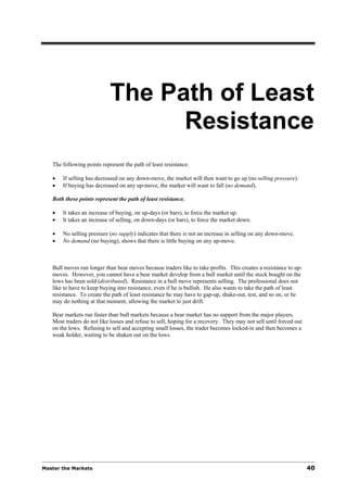 The Path of Least
                                  Resistance
   The following points represent the path of least resistance:

   •   If selling has decreased on any down-move, the market will then want to go up (no selling pressure).
   •   If buying has decreased on any up-move, the market will want to fall (no demand),

   Both these points represent the path of least resistance.

   •   It takes an increase of buying, on up-days (or bars), to force the market up.
   •   It takes an increase of selling, on down-days (or bars), to force the market down.

   •   No selling pressure (no supply) indicates that there is not an increase in selling on any down-move.
   •   No demand (no buying), shows that there is little buying on any up-move.



   Bull moves run longer than bear moves because traders like to take profits. This creates a resistance to up-
   moves. However, you cannot have a bear market develop from a bull market until the stock bought on the
   lows has been sold (distributed). Resistance in a bull move represents selling. The professional does not
   like to have to keep buying into resistance, even if he is bullish. He also wants to take the path of least
   resistance. To create the path of least resistance he may have to gap-up, shake-out, test, and so on, or he
   may do nothing at that moment, allowing the market to just drift.

   Bear markets run faster than bull markets because a bear market has no support from the major players.
   Most traders do not like losses and refuse to sell, hoping for a recovery. They may not sell until forced out
   on the lows. Refusing to sell and accepting small losses, the trader becomes locked-in and then becomes a
   weak holder, waiting to be shaken out on the lows.




Master the Markets                                                                                                 40
 