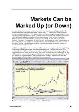 Markets Can be
         Marked Up (or Down)
   You cannot help notice how major moves from one price level to another usually happen quickly. This
   rapid movement from one price level to another is not by chance – it is designed for you to lose money.
   You can be suddenly locked-into a poor trading position, or locked out of a potentially good trade by one or
   two days (or bars) of rapid price movement: The Index or stock usually then rests and starts to go sideways.
   If you have been locked-into a poor trade, you may regain hope, and so will not cover a potentially
   dangerous position. The next sudden move against you does exactly the same thing, so the process
   continues. Conversely, if you are not in the market and have been hesitating or waiting to trade, sudden up-
   moves will catch you unawares; you are then reluctant to buy into a market where, yesterday, you could
   have bought cheaper. Eventually a price is reached where you cannot stand the increases in prices any
   more and you buy, usually at the top!

   Market-makers, specialists and other professional traders, are not controlling the market, but simply taking
   full advantage of market conditions to improve their trading positions. However, they can and will, if
   market conditions are right, mark the market up or down, if only temporarily, to catch stops and generally
   put many traders on the wrong side of the market. The volume will usually tell you if this is going on, as it
   will be low in any mark-up that is not genuine. Yes, they are marking the market either up or down, but if
   the volume is low, it is telling you that there is reduced trading. If there is no trading going on in one
   direction, the path of least resistance is generally in the opposite direction!




   Chart 9: A mark-down on low volume (chart courtesy of TradeGuider)




Master the Markets                                                                                                 41
 