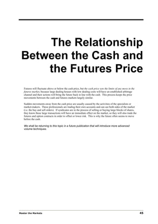 The Relationship
 Between the Cash and
     the Futures Price
   Futures will fluctuate above or below the cash price, but the cash price sets the limits of any move in the
   futures market, because large dealing houses with low dealing costs will have an established arbitrage
   channel and their actions will bring the future back in line with the cash. This process keeps the price
   movements between the cash and futures markets largely similar.

   Sudden movements away from the cash price are usually caused by the activities of the specialists or
   market-makers. These professionals are trading their own accounts and can see both sides of the market
   (i.e. the buy and sell orders). If syndicates are in the process of selling or buying large blocks of shares,
   they know these large transactions will have an immediate effect on the market, so they will also trade the
   futures and option contracts in order to offset or lower risk. This is why the future often seems to move
   before the cash.

   We shall be returning to this topic in a future publication that will introduce more advanced
   volume techniques.




Master the Markets                                                                                                 45
 