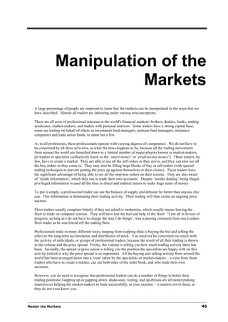 Manipulation of the
                            Markets
   A large percentage of people are surprised to learn that the markets can be manipulated in the ways that we
   have described. Almost all traders are labouring under various misconceptions.

   There are all sorts of professional interests in the world's financial markets: brokers, dealers, banks, trading
   syndicates, market-makers, and traders with personal interests. Some traders have a strong capital base,
   some are trading on behalf of others as investment fund managers, pension fund managers, insurance
   companies and trade union funds, to name but a few.

   As in all professions, these professionals operate with varying degrees of competence. We do not have to
   be concerned by all these activities, or what the news happens to be, because all the trading movements
   from around the world are funnelled down to a limited number of major players known as market-makers,
   pit traders or specialist (collectively know as the ‘smart money’ or ‘professional money’). These traders, by
   law, have to create a market. They are able to see all the sell orders as they arrive, and they can also see all
   the buy orders as they come in. They may also be filling large blocks of buy or sell orders (with special
   trading techniques to prevent putting the price up against themselves or their clients). These traders have
   the significant advantage of being able to see all the stop-loss orders on their screens. They are also aware
   of ‘inside information’, which they use to trade their own accounts! Despite ‘insider dealing’ being illegal,
   privileged information is used all the time in direct and indirect means to make huge sums of money.

   To put it simply, a professional trader can see the balance of supply and demand far better than anyone else
   can. This information is dominating their trading activity. Their trading will then create an ongoing price
   auction.

   Floor traders usually complain bitterly if they are asked to modernise, which usually means leaving the
   floor to trade on computer screens. They will have lost the feel and help of the floor! "I am all in favour of
   progress, as long as I do not have to change the way I do things", was a passing comment from one London
   floor trader as he was forced off the trading floor.

   Professionals trade in many different ways, ranging from scalping (that is buying the bid and selling the
   offer) to the long-term accumulation and distribution of stock. You need not be concerned too much with
   the activity of individuals, or groups of professional traders, because the result of all their trading is shown
   in the volume and the price spread. Firstly, the volume is telling you how much trading activity there has
   been. Secondly, the spread or price action is telling you the position the specialists are happy with on this
   activity (which is why the price spread is so important). All the buying and selling activity from around the
   world has been averaged down into a 'view' taken by the specialists or market-makers – a view from those
   traders who have to create a market, can see both sides of the order book, and who trade their own
   accounts.

   However, you do need to recognise that professional traders can do a number of things to better their
   trading positions: Gapping up or gapping down, shake-outs, testing, and up-thrusts are all moneymaking
   manoeuvres helping the market-makers to trade successfully, at your expense – it matters not to them, as
   they do not even know you.



Master the Markets                                                                                                    46
 