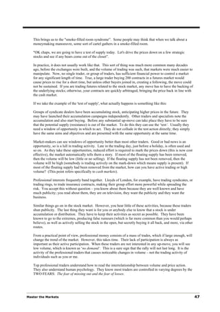 This brings us to the "smoke-filled room syndrome”. Some people may think that when we talk about a
   moneymaking manoeuvre, some sort of cartel gathers in a smoke-filled room.

   "OK chaps, we are going to have a test of supply today. Let's drive the prices down on a few strategic
   stocks and see if any bears come out of the closet”.

   In practice, it does not usually work like that. This sort of thing was much more common many decades
   ago, before the exchanges were built, and the volume of trading was such, that markets were much easier to
   manipulate. Now, no single trader, or group of traders, has sufficient financial power to control a market
   for any significant length of time. True, a large trader buying 200 contracts in a futures market would
   cause prices to rise for a short time, but unless other buyers joined in, creating a following, the move could
   not be sustained. If you are trading futures related to the stock market, any move has to have the backing of
   the underlying stocks; otherwise, your contracts are quickly arbitraged, bringing the price back in line with
   the cash market.

   If we take the example of the 'test of supply', what actually happens is something like this:

   Groups of syndicate dealers have been accumulating stock, anticipating higher prices in the future. They
   may have launched their accumulation campaigns independently. Other traders and specialists note the
   accumulation and also start buying. Before any substantial up-move can take place they have to be sure
   that the potential supply (resistance) is out of the market. To do this they can use the ‘test‘. Usually they
   need a window of opportunity in which to act. They do not collude in the test action directly; they simply
   have the same aims and objectives and are presented with the same opportunity at the same time.

   Market-makers can see windows of opportunity better than most other traders. Good or bad news is an
   opportunity, so is a lull in trading activity. Late in the trading day, just before a holiday, is often used and
   so on. As they take these opportunities, reduced effort is required to mark the prices down (this is now cost
   effective), the market automatically tells them a story. If most of the floating supply has been removed,
   then the volume will be low (little or no selling). If the floating supply has not been removed, then the
   volume will be high (somebody is trading actively on the mark-down which means supply is present). If
   most of the floating supply had been removed from the market, how can you have active trading or high
   volume? (This point refers specifically to cash markets).

   Professional interests frequently band together. Lloyds of London, for example, have trading syndicates, or
   trading rings, to trade insurance contracts, making their group effort more powerful while spreading the
   risk. You accept this without question – you know about them because they are well known and have
   much publicity; you read about them, they are on television, they want the publicity and they want the
   business.

   Similar things go on in the stock market. However, you hear little of these activities, because these traders
   shun publicity. The last thing they want is for you or anybody else to know that a stock is under
   accumulation or distribution. They have to keep their activities as secret as possible. They have been
   known to go to the extremes, producing false rumours (which is far more common than you would perhaps
   believe), as well as actively selling the stock in the open, but secretly buying it all back, and more, via other
   routes.

   From a practical point of view, professional money consists of a mass of trades, which if large enough, will
   change the trend of the market. However, this takes time. Their lack of participation is always as
   important as their active participation. When these traders are not interested in any up-move, you will see
   low volume, which is known as ‘no demand‘. This is a sure sign that the rally will not last long. It is the
   activity of the professional traders that causes noticeable changes in volume – not the trading activity of
   individuals such as you or me.

   Top professional traders understand how to read the interrelationship between volume and price action.
   They also understand human psychology. They know most traders are controlled in varying degrees by the
   TWO FEARS: The fear of missing out and the fear of losses.




Master the Markets                                                                                                     47
 