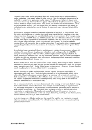 Frequently, they will use good or bad news to better their trading position and to capitalise on known
   human weaknesses. If the news is bad and if, at that moment, it is to their advantage, the market can be
   marked down rapidly by the specialist, or market-makers. Weak holders are liable to be shaken out at
   lower prices (this is very effective if the news appears to be really bad). Stop-loss orders can be triggered,
   allowing stock to be bought at lower prices. Many traders, who short the market on the bad news, can be
   locked-in by a rapid recovery. They then have to cover their position, forcing them to buy, helping the
   professional money, which has been long all the time. In other words, many traders are liable to fall for
   'the sting’.

   Market-makers in England are allowed to withhold information on large deals for ninety minutes. Even
   this lengthy period is likely to be extended. Each stock has an average deal size traded and, on any deal,
   which is three times the average, they can withhold information for ninety minutes. If for example, trading
   in ICI, the average is 100,000 shares and 300,000 are traded, they can withhold this information for ninety
   minutes. Their popular explanation for this incredible advantage is that they have to have an edge over all
   other traders to make a profit large enough to warrant their huge exposure. As these late trades are
   reported, this not only corrupts the data on one bar, but two bars. To add insult to injury, you are expected
   to pay exchange fees for deliberate incorrect data. In practice, the TradeGuider software ignores all late
   trades.

   So professional traders can withhold the price at which they are trading at for ninety minutes or longer, if it
   suits them. However, the main thing they want to hide from you is not the price, but the VOLUME.
   Seeing the price will give you either fear or hope, but knowing the volume will give you the facts. In
   trading other markets around the world, you may not have the same rules, but if the volume is so important
   in London, it will be just as important in any other market. Markets may differ in some details but all free
   markets around the world work the same way.

   As these market-makers trade their own accounts, what is stopping them trading the futures markets or
   option markets just before they buy or sell huge blocks of stocks in the cash markets? Is this why the future
   always appears to move first? Similar things happen in other markets – however, the more liquid or
   heavily traded a market is, the more difficult it will be to manipulate.

   You will frequently see market manipulation and you must expect it. Be on your guard looking for
   manipulation and be ready to act. The TradeGuider system will be an invaluable tool in helping you to
   achieve this. Market-makers cannot just mark the price up or down at will, as this is only possible in a
   thinly traded market – most of the time, this will be too costly a manoeuvre. As we have already pointed
   out, windows of opportunity are needed; a temporary thinning out of trading orders on their books, or
   taking full advantage of news items (good or bad).

   It is no coincidence that market probes are often seen early in the mornings or very late in the day's trading.
   There are fewer traders around at these times. Fund managers and traders working for large institutions
   (we shall refer to these people as ‘non-professional’ to distinguish them from market-makers et al) like to
   work so called 'normal hours' – they like to settle down, have a cup of coffee, or hold meetings before
   concentrating on market action. Many traders who are trading other people's money, or who are on
   salaries, do not have the dedication to be alert very early in the morning. Similarly, by late afternoon, many
   are tired of trading and want to get home to their families.

   In the next chapter, we will look at another tool that you will find useful in your examination of market
   behaviour: trend lines and trend channels. You will find, however, that even here you cannot completely
   ignore volume indications.




Master the Markets                                                                                                   48
 