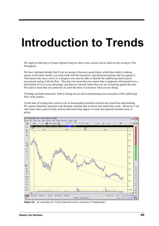 Introduction to Trends
   We shall be referring to Volume Spread Analysis often in this section and so shall use the acronym VSA
   throughout.

   We have indicated already that if you are going to become a good trader, which then leads to making
   money in the stock market, you must trade with the consensus of professional opinion and not against it.
   This means that once a move is in progress you must be able to identify the underlying trend in price
   movements and go with the flow. This does not mean that you cannot take a temporary short position in a
   bull market if it is to your advantage, just that you must be aware that you are swimming against the tide.
   Nor does it mean that you cannot try to catch the turns, if you know what you are doing.

   Trending can help immensely, both in timing moves and in maintaining your awareness of the underlying
   flow of the market.

   At this date of writing there seems to be no documented scientific research into trend lines and trending.
   We cannot, therefore, proclaim with absolute certainty that we know how trend lines work. However, I can
   state from many years of study and use that trend lines appear to work and represent resistant areas to
   prices.




   Chart 13: An example of a Trend Channel (chart courtesy of TradeGuider)




Master the Markets                                                                                               50
 
