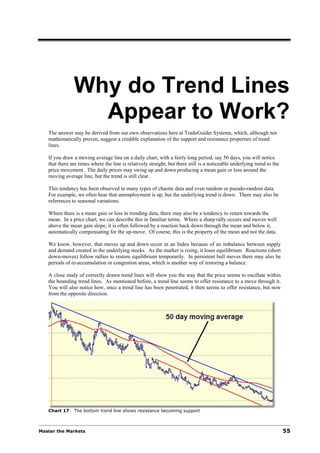 Why do Trend Lines
                 Appear to Work?
   The answer may be derived from our own observations here at TradeGuider Systems, which, although not
   mathematically proven, suggest a credible explanation of the support and resistance properties of trend
   lines.

   If you draw a moving average line on a daily chart, with a fairly long period, say 50 days, you will notice
   that there are times where the line is relatively straight, but there still is a noticeable underlying trend to the
   price movement. The daily prices may swing up and down producing a mean gain or loss around the
   moving average line, but the trend is still clear.

   This tendency has been observed in many types of chaotic data and even random or pseudo-random data.
   For example, we often hear that unemployment is up, but the underlying trend is down. There may also be
   references to seasonal variations.

   Where there is a mean gain or loss in trending data, there may also be a tendency to return towards the
   mean. In a price chart, we can describe this in familiar terms. Where a sharp rally occurs and moves well
   above the mean gain slope, it is often followed by a reaction back down through the mean and below it,
   automatically compensating for the up-move. Of course, this is the property of the mean and not the data.

   We know, however, that moves up and down occur in an Index because of an imbalance between supply
   and demand created in the underlying stocks. As the market is rising, it loses equilibrium. Reactions (short
   down-moves) follow rallies to restore equilibrium temporarily. In persistent bull moves there may also be
   periods of re-accumulation or congestion areas, which is another way of restoring a balance.

   A close study of correctly drawn trend lines will show you the way that the price seems to oscillate within
   the bounding trend lines. As mentioned before, a trend line seems to offer resistance to a move through it.
   You will also notice how, once a trend line has been penetrated, it then seems to offer resistance, but now
   from the opposite direction.




   Chart 17: The bottom trend line shows resistance becoming support



Master the Markets                                                                                                       55
 