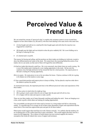 Perceived Value &
                               Trend Lines
   We can extend the concept of ‘perceived value’ to explain why resistance seems to occur at trend lines.
   Suppose we have three traders (A), (B) and (C) who have been dealing in the same stock at the same time.

   •   (A) has bought and sold out at a small profit; then bought again and sold when his stop-loss was
       triggered for a small loss.

   •   (B) bought near the highs and was locked-in when the price suddenly fell. He is now holding out in
       the hope of reducing his loss.

   •   (C) shorted and is in profit.

   The reasons for buying and selling, and the positions our three traders are holding are irrelevant, except to
   show the different perceived values of the stock. We cannot know the reasoning behind the action of our
   traders, but we can surely see that each of them will regard the stock differently.

   (A) had two trades that showed a small loss. He is not concerned, since better times are surely coming. He
       is out of the market and is looking for a new trading opportunity in the stock. He has seen the
       weakness since the high and knows he has missed the boat for a short position. He expects prices to
       fall and is waiting for a buying opportunity.

   (B) is in a panic. He wants prices to rise so he can reduce his losses. If prices continue to fall, he is going
        to be shaken out of the market at some stage.

   (C) has a good short position and expects prices to keep on falling. He has placed a stop-loss order above
       the market to protect his profits.

   As mentioned previously, the important point here is the different perceived values and expectations of the
   three traders.

   •   (A) has a price in mind where he might go long.
   •   (B) is going to reach a point where he can no longer take the pain and will sell at a loss.
   •   (C) is happy with his trade and expects to make a profit.

   These are just three traders out of many thousands watching and trading the stock. Some are hanging on at
   a loss, some in profit, whilst others are looking for trading opportunities.

   You can probably see that perceived values tend to increase in a rising market and fall in a decreasing
   market. Is it possible that if we average out all of these many thousands of hopes and expectations that the
   mean limits of the trend lines approximate pain and gain for all these traders?

   Observation would suggest that trend lines do work if drawn correctly. It is unlikely that the tendency for
   an oscillating price to stay within trend lines is pure coincidence. This would suggest that there must be a
   reason for this happening. The evidence of trend clusters (see next section) supports the intuitive
   assumption that trends do indeed show areas of support and resistance.



Master the Markets                                                                                                   58
 