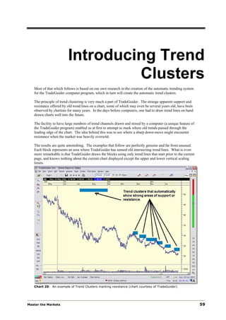 Introducing Trend
                                  Clusters
   Most of that which follows is based on our own research in the creation of the automatic trending system
   for the TradeGuider computer program, which in turn will create the automatic trend clusters.

   The principle of trend clustering is very much a part of TradeGuider. The strange apparent support and
   resistance offered by old trend lines on a chart, some of which may even be several years old, have been
   observed by chartists for many years. In the days before computers, one had to draw trend lines on hand
   drawn charts well into the future.

   The facility to have large numbers of trend channels drawn and stored by a computer (a unique feature of
   the TradeGuider program) enabled us at first to attempt to mark where old trends passed through the
   leading edge of the chart. The idea behind this was to see where a sharp down-move might encounter
   resistance when the market was heavily oversold.

   The results are quite astonishing. The examples that follow are perfectly genuine and far from unusual.
   Each block represents an area where TradeGuider has sensed old intersecting trend lines. What is even
   more remarkable is that TradeGuider draws the blocks using only trend lines that start prior to the current
   page, and knows nothing about the current chart displayed except the upper and lower vertical scaling
   limits.




   Chart 20: An example of Trend Clusters marking resistance (chart courtesy of TradeGuider)




Master the Markets                                                                                               59
 