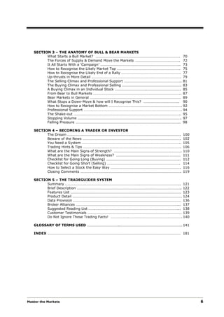 SECTION 3 – THE ANATOMY OF BULL & BEAR MARKETS
         What Starts a Bull Market? ………………………………………………………………………………. 70
         The Forces of Supply & Demand Move the Markets ……………………………….……….. 72
         It All Starts With a ‘Campaign’ ………………………………………………………………………….. 73
         How to Recognise the Likely Market Top ………………………………………………………….. 75
         How to Recognise the Likely End of a Rally ………………………………………………………. 77
         Up-thrusts in More Detail ……………………………………………………………………………………. 79
         The Selling Climax and Professional Support …………………………………………………….. 81
         The Buying Climax and Professional Selling ………………………………………………………. 83
         A Buying Climax in an Individual Stock …………………………….………………………………. 85
         From Bear to Bull Markets ………………………………………………………………………………….. 87
         Bear Markets in General ……………………………………………………………………………………… 89
         What Stops a Down-Move & how will I Recognise This? ……………………………….. 90
         How to Recognise a Market Bottom ……………………………………………………………………. 92
         Professional Support ……………………………………………………………………………………………. 94
         The Shake-out …………………………………………………………………………………………………….. 95
         Stopping Volume …………………………………………………………………………………………………. 97
         Falling Pressure ………………………………………………………………………………………………….. 98

   SECTION 4 – BECOMING A TRADER OR INVESTOR
         The Dream ………………………………………………………….……………………………………………….              100
         Beware of the News …………………………………………………………………………………………….           102
         You Need a System ……………………………………………………………………………………………..           105
         Trading Hints & Tips …………………………………………………………………………………………….         106
         What are the Main Signs of Strength? ……………………………………………………………….    110
         What are the Main Signs of Weakness? ………………………………………………… …………     111
         Checklist for Going Long (Buying) ……………………………………………………………………..    112
         Checklist for Going Short (Selling) …………………………………………………………………….   114
         How to Select a Stock the Easy Way ………………………………………………………………….     116
         Closing Comments ……………………………………………………………………………………………….            119

   SECTION 5 – THE TRADEGUIDER SYSTEM
         Summary ……………………………………………………………………..…………………………………….. 121
         Brief Description ………………………………………………………………………………………………….. 122
         Features List ………………………………………………………………………………………………………… 123
         Product Detail ………………………………………………………………………………………………………. 124
         Data Provision ……………………………………………………………………………………………………… 136
         Broker Alliances …………………….…………………………………………………………………………... 137
         Suggested Reading List …….….…………………………………………………………………………... 138
         Customer Testimonials ………………………………………………………………………………………… 139
         Do Not Ignore These Trading Facts! ……………….…………………………………………………. 140

   GLOSSARY OF TERMS USED ……………………………..…………………………………………………………. 141

   INDEX ……………………………………………………………………………………………………………………………… 181




Master the Markets                                                               6
 