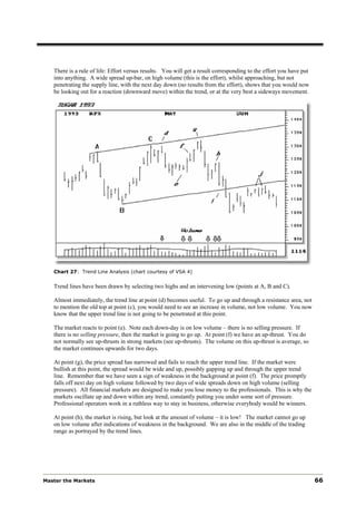 There is a rule of life: Effort versus results. You will get a result corresponding to the effort you have put
   into anything. A wide spread up-bar, on high volume (this is the effort), whilst approaching, but not
   penetrating the supply line, with the next day down (no results from the effort), shows that you would now
   be looking out for a reaction (downward move) within the trend, or at the very best a sideways movement.




   Chart 27: Trend Line Analysis (chart courtesy of VSA 4)


   Trend lines have been drawn by selecting two highs and an intervening low (points at A, B and C).

   Almost immediately, the trend line at point (d) becomes useful. To go up and through a resistance area, not
   to mention the old top at point (c), you would need to see an increase in volume, not low volume. You now
   know that the upper trend line is not going to be penetrated at this point.

   The market reacts to point (e). Note each down-day is on low volume – there is no selling pressure. If
   there is no selling pressure, then the market is going to go up. At point (f) we have an up-thrust. You do
   not normally see up-thrusts in strong markets (see up-thrusts). The volume on this up-thrust is average, so
   the market continues upwards for two days.

   At point (g), the price spread has narrowed and fails to reach the upper trend line. If the market were
   bullish at this point, the spread would be wide and up, possibly gapping up and through the upper trend
   line. Remember that we have seen a sign of weakness in the background at point (f). The price promptly
   falls off next day on high volume followed by two days of wide spreads down on high volume (selling
   pressure). All financial markets are designed to make you lose money to the professionals. This is why the
   markets oscillate up and down within any trend, constantly putting you under some sort of pressure.
   Professional operators work in a ruthless way to stay in business, otherwise everybody would be winners.

   At point (h), the market is rising, but look at the amount of volume – it is low! The market cannot go up
   on low volume after indications of weakness in the background. We are also in the middle of the trading
   range as portrayed by the trend lines.




Master the Markets                                                                                                  66
 