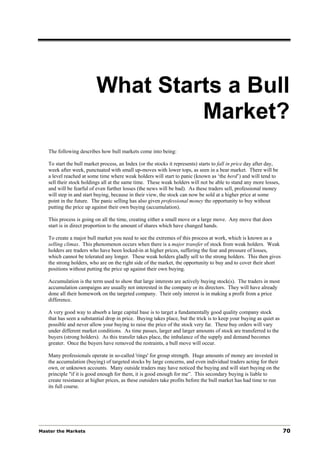 What Starts a Bull
                                   Market?
   The following describes how bull markets come into being:

   To start the bull market process, an Index (or the stocks it represents) starts to fall in price day after day,
   week after week, punctuated with small up-moves with lower tops, as seen in a bear market. There will be
   a level reached at some time where weak holders will start to panic (known as ‘the herd’) and will tend to
   sell their stock holdings all at the same time. These weak holders will not be able to stand any more losses,
   and will be fearful of even further losses (the news will be bad). As these traders sell, professional money
   will step in and start buying, because in their view, the stock can now be sold at a higher price at some
   point in the future. The panic selling has also given professional money the opportunity to buy without
   putting the price up against their own buying (accumulation).

   This process is going on all the time, creating either a small move or a large move. Any move that does
   start is in direct proportion to the amount of shares which have changed hands.

   To create a major bull market you need to see the extremes of this process at work, which is known as a
   selling climax. This phenomenon occurs when there is a major transfer of stock from weak holders. Weak
   holders are traders who have been locked-in at higher prices, suffering the fear and pressure of losses,
   which cannot be tolerated any longer. These weak holders gladly sell to the strong holders. This then gives
   the strong holders, who are on the right side of the market, the opportunity to buy and to cover their short
   positions without putting the price up against their own buying.

   Accumulation is the term used to show that large interests are actively buying stock(s). The traders in most
   accumulation campaigns are usually not interested in the company or its directors. They will have already
   done all their homework on the targeted company. Their only interest is in making a profit from a price
   difference.

   A very good way to absorb a large capital base is to target a fundamentally good quality company stock
   that has seen a substantial drop in price. Buying takes place, but the trick is to keep your buying as quiet as
   possible and never allow your buying to raise the price of the stock very far. These buy orders will vary
   under different market conditions. As time passes, larger and larger amounts of stock are transferred to the
   buyers (strong holders). As this transfer takes place, the imbalance of the supply and demand becomes
   greater. Once the buyers have removed the restraints, a bull move will occur.

   Many professionals operate in so-called 'rings' for group strength. Huge amounts of money are invested in
   the accumulation (buying) of targeted stocks by large concerns, and even individual traders acting for their
   own, or unknown accounts. Many outside traders may have noticed the buying and will start buying on the
   principle "if it is good enough for them, it is good enough for me”. This secondary buying is liable to
   create resistance at higher prices, as these outsiders take profits before the bull market has had time to run
   its full course.




Master the Markets                                                                                                   70
 