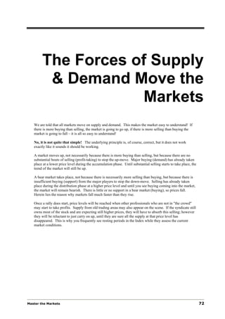 The Forces of Supply
         & Demand Move the
                    Markets
   We are told that all markets move on supply and demand. This makes the market easy to understand! If
   there is more buying than selling, the market is going to go up, if there is more selling than buying the
   market is going to fall – it is all so easy to understand!

   No, it is not quite that simple! The underlying principle is, of course, correct, but it does not work
   exactly like it sounds it should be working.

   A market moves up, not necessarily because there is more buying than selling, but because there are no
   substantial bouts of selling (profit-taking) to stop the up-move. Major buying (demand) has already taken
   place at a lower price level during the accumulation phase. Until substantial selling starts to take place, the
   trend of the market will still be up.

   A bear market takes place, not because there is necessarily more selling than buying, but because there is
   insufficient buying (support) from the major players to stop the down-move. Selling has already taken
   place during the distribution phase at a higher price level and until you see buying coming into the market,
   the market will remain bearish. There is little or no support in a bear market (buying), so prices fall.
   Herein lies the reason why markets fall much faster than they rise.

   Once a rally does start, price levels will be reached when other professionals who are not in "the crowd"
   may start to take profits. Supply from old trading areas may also appear on the scene. If the syndicate still
   owns most of the stock and are expecting still higher prices, they will have to absorb this selling; however
   they will be reluctant to just carry on up, until they are sure all the supply at that price level has
   disappeared. This is why you frequently see resting periods in the Index while they assess the current
   market conditions.




Master the Markets                                                                                                   72
 