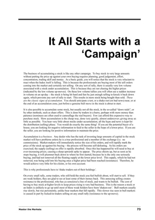 It All Starts with a
                                    ‘Campaign’
   The business of accumulating a stock is like any other campaign. To buy stock in very large amounts
   without putting the price up against your own buying requires planning, good judgement, effort,
   concentration, trading skill and money. As a basic guide, you will notice that the stock is very reluctant to
   react when the Index itself is falling. This is because the professionals are buying most of the sell orders
   coming into the market and certainly not selling. On any sort of rally, there is usually very low volume
   associated with a stock under accumulation. This is because they are not chasing the higher prices
   (indicated by the low volume up-moves). On these low volume rallies you will often see a sudden increase
   in volume on an up-day – the stock is being hit hard and fast by just enough selling to knock it back down
   again, which prevents any sort of rally to start. This results in more stock being bought than sold. These
   are the classic signs of accumulation. You should anticipate a test, or a shake-out (on bad news) near, or at
   the end of an accumulation zone, just before a genuine bull move in the stock is about to start.

   It is also possible to accumulate some stock, but usually not all the stock, in the so-called “dawn raids”, or
   by other methods, such as share offers. This is done by traders in a hurry, perhaps with more money than
   patience (nominees are often used to camouflage the real buyers). Few can afford this expensive way to
   purchase stock. Slow accumulation is the cheap way, done very quietly, almost undercover; giving away as
   little as possible. You hear very little about stocks under accumulation, all the hype and news is kept for
   the distribution (selling) phase. You would do exactly the same thing! If you are the potential buyer of a
   house, you are looking for negative information to feed to the seller in the hope of a lower price. If you are
   the seller, you are looking for positive information to maintain the price.

   Accumulation is a business. Any dealer who has the task of investing large amounts of capital in the stock
   market will have problems unless he is a true professional and a member of the exchange (i.e. no
   commissions). Market-makers will immediately notice the size of his orders, and will rapidly mark the
   price of the stock up against his buying – the process will become self-defeating. As his orders are
   exercised, the supply (selling) on offer is rapidly absorbed. Once this has happened he will need to buy at
   ever-increasing prices, causing a sharp upwards spike to appear. The price shoots up, but as soon as he
   stops buying, it will plummet back down to where he first started, because he is the only one seriously
   buying, and had not removed all the floating supply at the lower price level. This supply, which he had not
   removed, was being sold into his buying once a higher price had been reached (resistance). Therefore, he
   would achieve very little for his clients, or his own account.

   This is why professionals have to 'shake traders out of their holdings’.

   On every small rally, some traders, who still hold the stock you feel bullish about, will start to sell. If they
   are weak holders, they are glad to see at least some of their money back. This annoying selling creates
   resistance to the professional, who has accumulated a line of stock, and wants to be bullish. The cost of
   having to buy stock at higher levels to keep prices rising is very bad business. This is the reason a stock or
   an Index is unlikely to go up until most of these weak holders have been 'shaken-out’. Bull markets usually
   rise slowly, but rise persistently, unlike bear markets that fall rapidly. This slower rise seen in bull markets
   is caused in part by locked-in traders selling on any small rally (resistance to the up-move).




Master the Markets                                                                                                    73
 