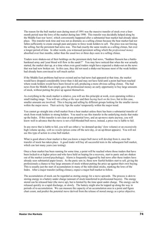 The reason for the bull market seen during most of 1991 was the massive transfer of stock over a four-
   month period near the lows of the market during late 1990. This transfer was decidedly helped along by
   the Middle East war 'news', which conveniently happened after a substantial bear market had already taken
   place. This transfer took time and was not as dramatic as a selling climax because the bear market had not
   fallen sufficiently to create enough pain and panic to force weak holders to sell. The price was not forcing
   the selling, but the persistent bad news was. This had exactly the same results as a selling climax, but over
   a longer period of time. In other words, you witnessed persistent selling which the professional money
   absorbed over four months, rather than the usual two or three days seen in a selling climax.

   Traders were shaken-out of their holdings on the persistent daily bad news, “Saddam Hussein has a battle-
   hardened army and 'your blood will flow in the sands'!” You may have noticed that when the war actually
   started, the market shot up, at a time when even good traders might have expected a shake-out on the news
   that war had now broken out. In this case, they did not need a shake-out because most of the weak holders
   had already been convinced to sell much earlier.

   If the Middle East problems had never existed and no bad news had appeared at that time, the market
   would have dropped considerably lower than it did and may not have held until a point had been reached
   where weak holders would have been forced to sell, producing a more obvious selling climax. The bad
   news from the Middle East simply gave the professional money an early opportunity to buy large amounts
   of stock, without putting the price up against themselves.

   As everything in the stock market is relative, you will see this principle at work, even operating within a
   small trading range. You will see selling at the tops and then buying back on the lows, but in this case,
   smaller amounts are involved. This is buying and selling by different groups looking for the smaller moves
   within the major move. Their activity 'tips the scales' temporarily within the major trend.

   You cannot go straight into a bull market from a bear market unless there has been a substantial transfer of
   stock from weak holders to strong holders. You need to see this transfer in the underlying stocks that make
   up the Index. If this transfer is not clear at any potential lows, and an up-move starts anyway, you will
   know well in advance that the move is not a full-blooded bull move; instead, a price rise is liable to fail.

   In any move that is liable to fail, you will see either a ‘no demand up-day’ (low volume) or an excessively
   high volume up-day, with no results (prices come off the next day, or an up-thrust appears). You will not
   see this type of action in a true bull market.

   What is good about a bear market is that you know a major bull move will develop from it, once the
   transfer of stock has taken place. A good trader will buy all successful tests in the subsequent bull market,
   which can last many years (see testing).

   Once a bear market has been running for some time, a point will be reached where those traders that have
   been locked-in at higher prices and who have held on hoping for a recovery, start to panic and are shaken
   out of the market (crowd psychology). Alarm is frequently triggered by bad news after these traders have
   already seen substantial paper losses. As the panic sets in, these now fearful holders start to sell, giving the
   professionals a chance to buy large amounts of stock without putting the price up against their own buying.
   This is usually just the start of accumulation in many of the individual stocks, marking the lows of the
   Index. After a major transfer (selling climax), expect a major bull market to follow.

   The accumulation of stock can be regarded as storing energy for a move upwards. The process is akin to
   storing energy in a battery under charge (amount of stock transferred to professional buyers). The energy
   stored can be released later (the move up), but is limited by the time spent under charge. The energy can be
   released quickly in a rapid discharge, or slowly. The battery might also be topped up along the way in
   periods of re-accumulation. We can measure the capacity of an accumulation area in a point and figure
   chart count, and predict the potential move derived from the release of stored energy as a price objective.




Master the Markets                                                                                                    74
 