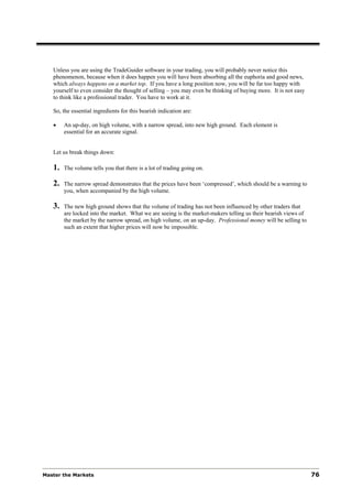 Unless you are using the TradeGuider software in your trading, you will probably never notice this
   phenomenon, because when it does happen you will have been absorbing all the euphoria and good news,
   which always happens on a market top. If you have a long position now, you will be far too happy with
   yourself to even consider the thought of selling – you may even be thinking of buying more. It is not easy
   to think like a professional trader. You have to work at it.

   So, the essential ingredients for this bearish indication are:

   •    An up-day, on high volume, with a narrow spread, into new high ground. Each element is
        essential for an accurate signal.


   Let us break things down:

   1.   The volume tells you that there is a lot of trading going on.

   2.   The narrow spread demonstrates that the prices have been ‘compressed’, which should be a warning to
        you, when accompanied by the high volume.

   3.   The new high ground shows that the volume of trading has not been influenced by other traders that
        are locked into the market. What we are seeing is the market-makers telling us their bearish views of
        the market by the narrow spread, on high volume, on an up-day. Professional money will be selling to
        such an extent that higher prices will now be impossible.




Master the Markets                                                                                              76
 