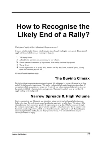 How to Recognise the
     Likely End of a Rally?
   What types of supply (selling) indications will stop an up-move?

   If you are a bullish trader, there are only five major signs of supply (selling) to worry about. These signs of
   supply will slow a bullish move, or even stop it – they are:

     1.   The buying climax.
     2.   A failed test (a test that is not accompanied by low volume).
     3.   Narrow spreads accompanied by high volume, on an up-day, into new high ground.
     4.   The up-thrust.
     5.   Sudden high volume on an up-day (bar), with the next day (bar) down, on a wide spread, closing
          below the low of the previous bar.

   It is not difficult to spot these signs.


                                                                The Buying Climax
   The buying climax only comes along on rare occasions. It is hallmarked by a very wide spread up to close
   well off the highs on ultra-high volume. This is after a substantial bull market has already taken place. If
   you are in new high ground, this is a certain top. A test with low volume indicates higher prices; however,
   the same test with high volume indicates supply present. The market is unlikely to go up very far with
   supply (selling) in the background.


                             Narrow Spreads & High Volume
   This is very simple to see. The public and others have rushed into the market, buying before they miss
   further price rises. The professional money has taken the opportunity to sell to them. This action will be
   reflected on your chart as a narrow spread with high volume on an up-day. If the bar closes on the high,
   this is an even weaker signal. This type of action is seen after a rally of some sort. Buyers are drawn into
   the market, usually on good news, which gives the professionals the opportunity to sell. Remember, you
   are not trying to beat the market, but join the professional money. You can sell with them, and you
   certainly should not be buying.




Master the Markets                                                                                                   77
 