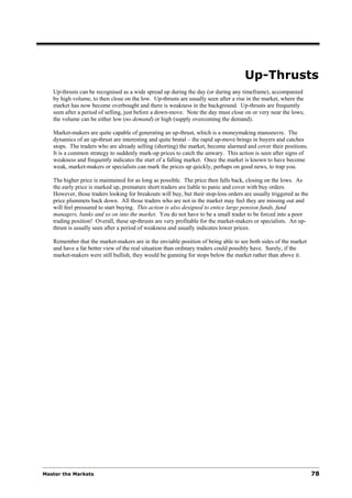Up-Thrusts
   Up-thrusts can be recognised as a wide spread up during the day (or during any timeframe), accompanied
   by high volume, to then close on the low. Up-thrusts are usually seen after a rise in the market, where the
   market has now become overbought and there is weakness in the background. Up-thrusts are frequently
   seen after a period of selling, just before a down-move. Note the day must close on or very near the lows;
   the volume can be either low (no demand) or high (supply overcoming the demand).

   Market-makers are quite capable of generating an up-thrust, which is a moneymaking manoeuvre. The
   dynamics of an up-thrust are interesting and quite brutal – the rapid up-move brings in buyers and catches
   stops. The traders who are already selling (shorting) the market, become alarmed and cover their positions.
   It is a common strategy to suddenly mark-up prices to catch the unwary. This action is seen after signs of
   weakness and frequently indicates the start of a falling market. Once the market is known to have become
   weak, market-makers or specialists can mark the prices up quickly, perhaps on good news, to trap you.

   The higher price is maintained for as long as possible. The price then falls back, closing on the lows. As
   the early price is marked up, premature short traders are liable to panic and cover with buy orders.
   However, those traders looking for breakouts will buy, but their stop-loss orders are usually triggered as the
   price plummets back down. All those traders who are not in the market may feel they are missing out and
   will feel pressured to start buying. This action is also designed to entice large pension funds, fund
   managers, banks and so on into the market. You do not have to be a small trader to be forced into a poor
   trading position! Overall, these up-thrusts are very profitable for the market-makers or specialists. An up-
   thrust is usually seen after a period of weakness and usually indicates lower prices.

   Remember that the market-makers are in the enviable position of being able to see both sides of the market
   and have a far better view of the real situation than ordinary traders could possibly have. Surely, if the
   market-makers were still bullish, they would be gunning for stops below the market rather than above it.




Master the Markets                                                                                                  78
 